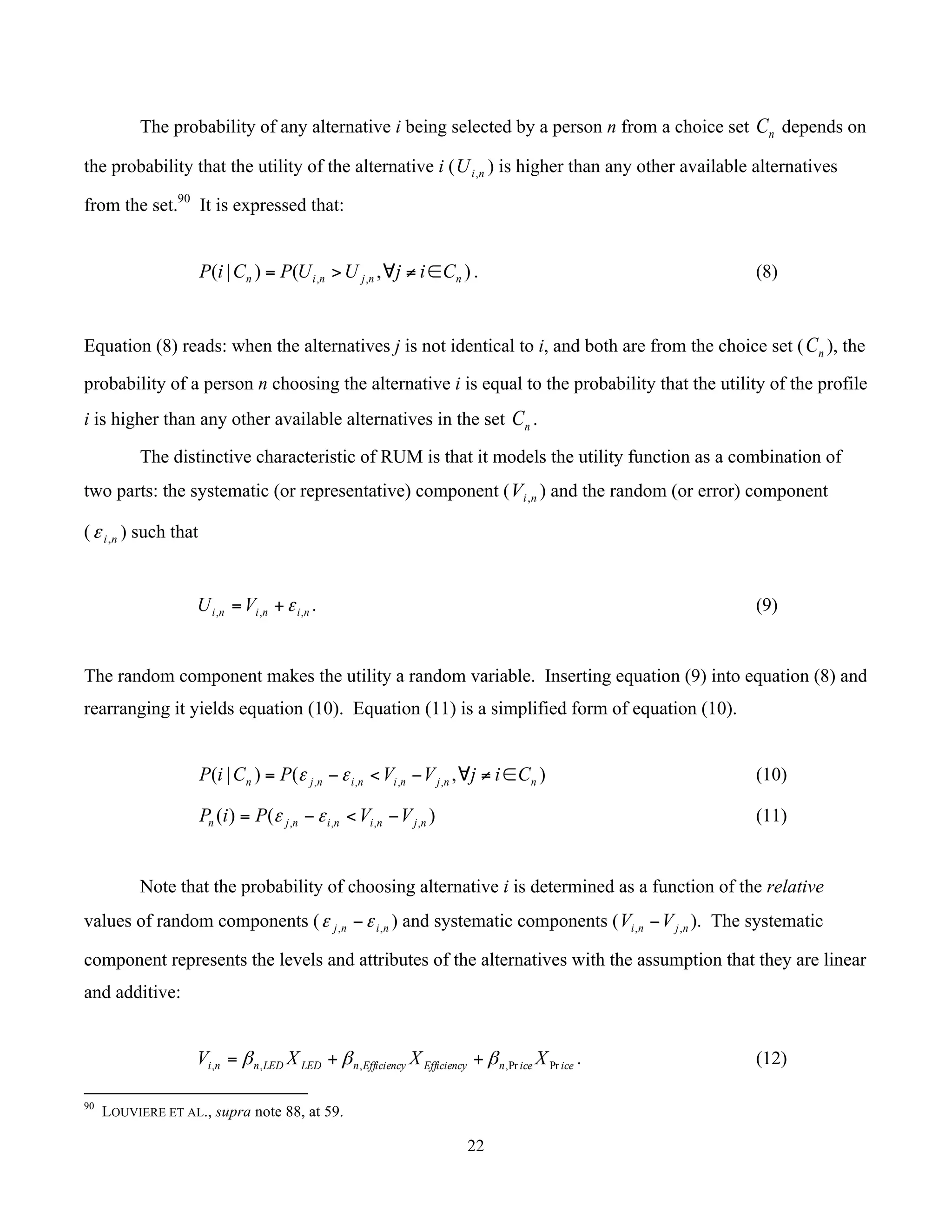 22
	
The probability of any alternative i being selected by a person n from a choice set nC depends on
the probability that the utility of the alternative i ( niU , ) is higher than any other available alternatives
from the set.90
It is expressed that:
),()|( ,, nnjnin CijUUPCiP ∈≠∀>= . (8)
Equation (8) reads: when the alternatives j is not identical to i, and both are from the choice set ( nC ), the
probability of a person n choosing the alternative i is equal to the probability that the utility of the profile
i is higher than any other available alternatives in the set nC .
The distinctive characteristic of RUM is that it models the utility function as a combination of
two parts: the systematic (or representative) component ( niV , ) and the random (or error) component
( ni,ε ) such that
ninini VU ,,, ε+= . (9)
The random component makes the utility a random variable. Inserting equation (9) into equation (8) and
rearranging it yields equation (10). Equation (11) is a simplified form of equation (10).
),()|( ,,,, nnjnininjn CijVVPCiP ∈≠∀−<−= εε (10)
)()( ,,,, njnininjn VVPiP −<−= εε (11)
Note that the probability of choosing alternative i is determined as a function of the relative
values of random components ( ninj ,, εε − ) and systematic components ( njni VV ,, − ). The systematic
component represents the levels and attributes of the alternatives with the assumption that they are linear
and additive:
iceicenEfficiencyEfficiencynLEDLEDnni XXXV PrPr,,,, βββ ++= . (12)
																																																													
90
LOUVIERE ET AL., supra note 88, at 59.
 