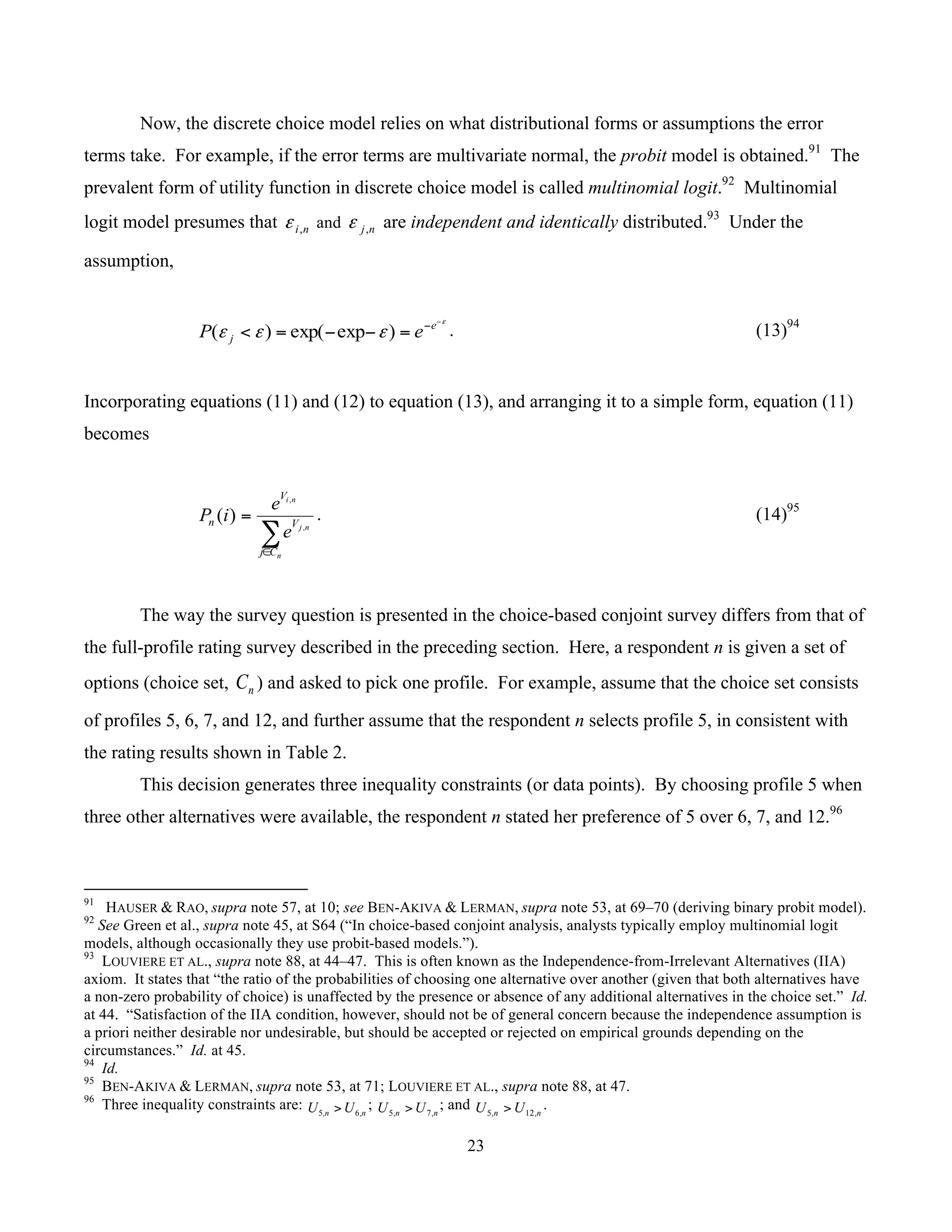 23
	
Now, the discrete choice model relies on what distributional forms or assumptions the error
terms take. For example, if the error terms are multivariate normal, the probit model is obtained.91
The
prevalent form of utility function in discrete choice model is called multinomial logit.92
Multinomial
logit model presumes that ni,ε and nj,ε are independent and identically distributed.93
Under the
assumption,
ε
εεε
−
−
=−−=< e
j eP )expexp()( . (13)94
Incorporating equations (11) and (12) to equation (13), and arranging it to a simple form, equation (11)
becomes
∑∈
=
n
nj
ni
Cj
V
V
n
e
e
iP ,
,
)( . (14)95
The way the survey question is presented in the choice-based conjoint survey differs from that of
the full-profile rating survey described in the preceding section. Here, a respondent n is given a set of
options (choice set, nC ) and asked to pick one profile. For example, assume that the choice set consists
of profiles 5, 6, 7, and 12, and further assume that the respondent n selects profile 5, in consistent with
the rating results shown in Table 2.
This decision generates three inequality constraints (or data points). By choosing profile 5 when
three other alternatives were available, the respondent n stated her preference of 5 over 6, 7, and 12.96
																																																													
91
HAUSER & RAO, supra note 57, at 10; see BEN-AKIVA & LERMAN, supra note 53, at 69–70 (deriving binary probit model).
92
See Green et al., supra note 45, at S64 (“In choice-based conjoint analysis, analysts typically employ multinomial logit
models, although occasionally they use probit-based models.”).
93
LOUVIERE ET AL., supra note 88, at 44–47. This is often known as the Independence-from-Irrelevant Alternatives (IIA)
axiom. It states that “the ratio of the probabilities of choosing one alternative over another (given that both alternatives have
a non-zero probability of choice) is unaffected by the presence or absence of any additional alternatives in the choice set.” Id.
at 44. “Satisfaction of the IIA condition, however, should not be of general concern because the independence assumption is
a priori neither desirable nor undesirable, but should be accepted or rejected on empirical grounds depending on the
circumstances.” Id. at 45.
94
Id.
95
BEN-AKIVA & LERMAN, supra note 53, at 71; LOUVIERE ET AL., supra note 88, at 47.
96
Three inequality constraints are: nn UU ,6,5 > ; nn UU ,7,5 > ; and nn UU ,12,5 > .
 