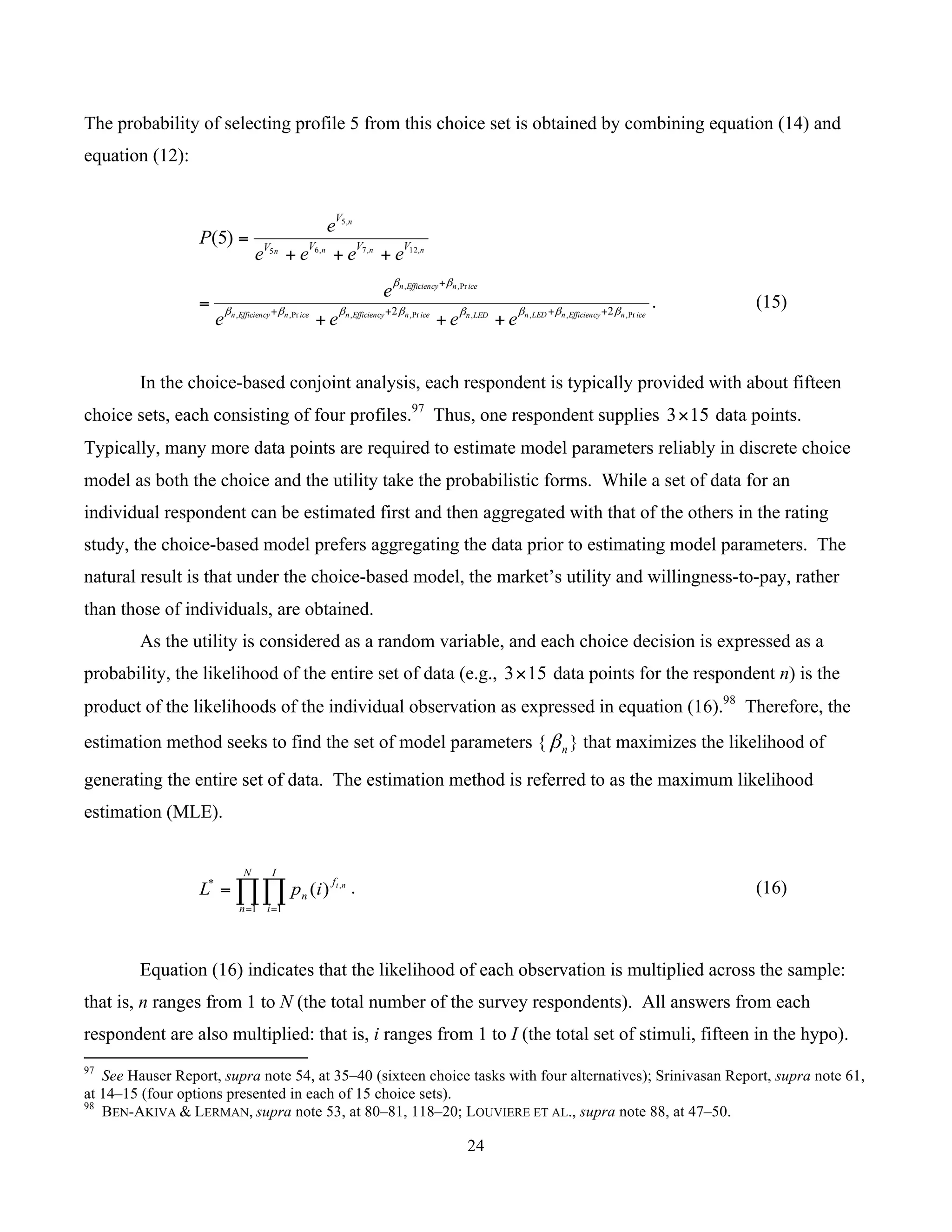 24
	
The probability of selecting profile 5 from this choice set is obtained by combining equation (14) and
equation (12):
nnnn
n
VVVV
V
eeee
e
P ,12,7,65
,5
)5(
+++
=
icenEfficiencynLEDnLEDnicenEfficiencynicenEfficiencyn
icenEfficiencyn
eeee
e
Pr,,,,Pr,,Pr,,
Pr,,
22 ββββββββ
ββ
++++
+
+++
= . (15)
In the choice-based conjoint analysis, each respondent is typically provided with about fifteen
choice sets, each consisting of four profiles.97
Thus, one respondent supplies 153× data points.
Typically, many more data points are required to estimate model parameters reliably in discrete choice
model as both the choice and the utility take the probabilistic forms. While a set of data for an
individual respondent can be estimated first and then aggregated with that of the others in the rating
study, the choice-based model prefers aggregating the data prior to estimating model parameters. The
natural result is that under the choice-based model, the market’s utility and willingness-to-pay, rather
than those of individuals, are obtained.
As the utility is considered as a random variable, and each choice decision is expressed as a
probability, the likelihood of the entire set of data (e.g., 153× data points for the respondent n) is the
product of the likelihoods of the individual observation as expressed in equation (16).98
Therefore, the
estimation method seeks to find the set of model parameters { nβ } that maximizes the likelihood of
generating the entire set of data. The estimation method is referred to as the maximum likelihood
estimation (MLE).
∏∏= =
=
N
n
I
i
f
n
ni
ipL
1 1
* ,
)( . (16)
Equation (16) indicates that the likelihood of each observation is multiplied across the sample:
that is, n ranges from 1 to N (the total number of the survey respondents). All answers from each
respondent are also multiplied: that is, i ranges from 1 to I (the total set of stimuli, fifteen in the hypo).
																																																													
97
See Hauser Report, supra note 54, at 35–40 (sixteen choice tasks with four alternatives); Srinivasan Report, supra note 61,
at 14–15 (four options presented in each of 15 choice sets).
98
BEN-AKIVA & LERMAN, supra note 53, at 80–81, 118–20; LOUVIERE ET AL., supra note 88, at 47–50.
 