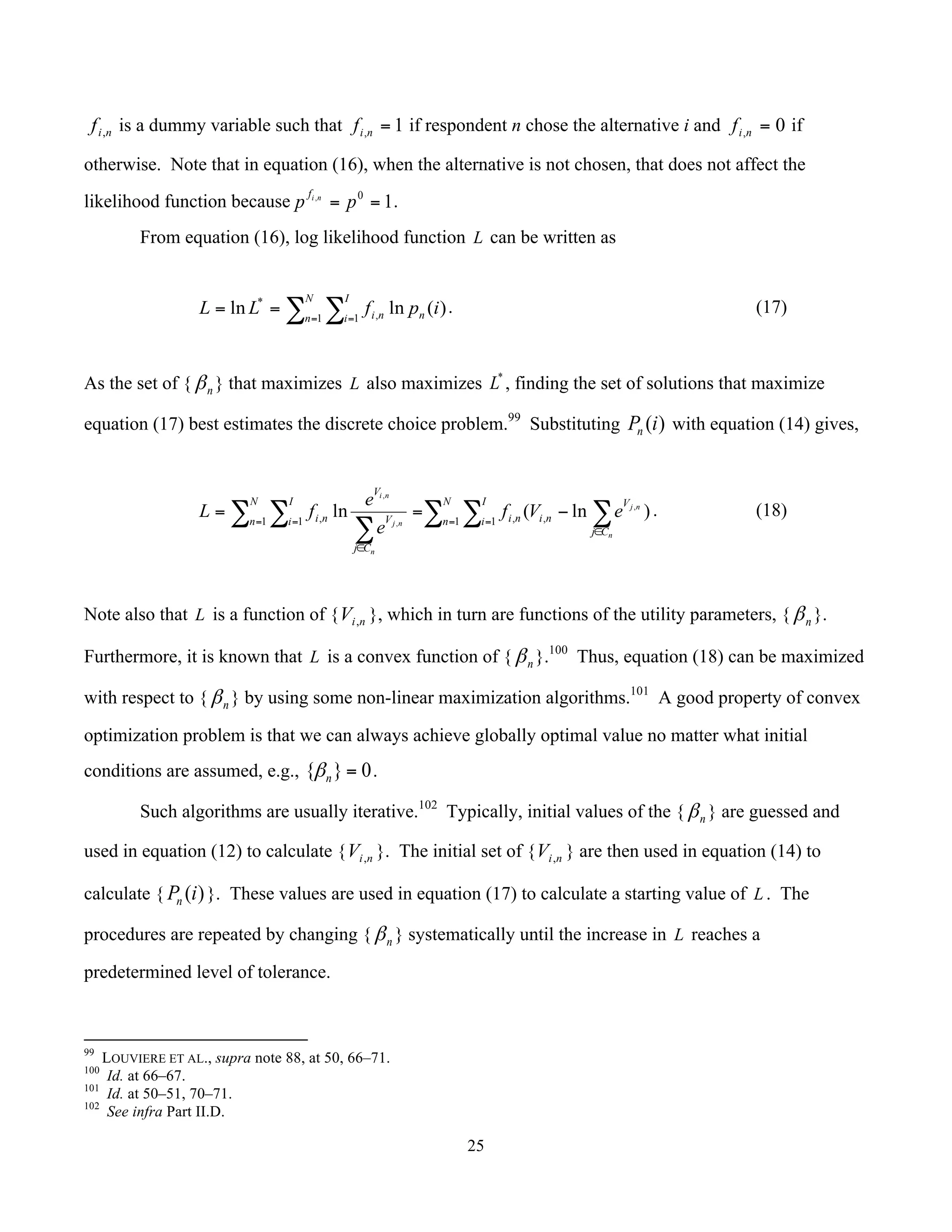 25
	
nif , is a dummy variable such that 1, =nif if respondent n chose the alternative i and 0, =nif if
otherwise. Note that in equation (16), when the alternative is not chosen, that does not affect the
likelihood function because 10,
== pp nif
.
From equation (16), log likelihood function L can be written as
∑ ∑= =
==
N
n
I
i nni ipfLL 1 1 ,
*
)(lnln . (17)
As the set of { nβ } that maximizes L also maximizes *
L , finding the set of solutions that maximize
equation (17) best estimates the discrete choice problem.99
Substituting )(iPn with equation (14) gives,
∑ ∑ ∑∑ ∑
∑ = =
∈
= =
∈
−==
N
n
I
i
Cj
V
nini
N
n
I
i
Cj
V
V
ni
n
nj
n
nj
ni
eVf
e
e
fL 1 1 ,,1 1 , )ln(ln ,
,
,
. (18)
Note also that L is a function of { niV , }, which in turn are functions of the utility parameters, { nβ }.
Furthermore, it is known that L is a convex function of { nβ }.100
Thus, equation (18) can be maximized
with respect to { nβ } by using some non-linear maximization algorithms.101
A good property of convex
optimization problem is that we can always achieve globally optimal value no matter what initial
conditions are assumed, e.g., 0}{ =nβ .
Such algorithms are usually iterative.102
Typically, initial values of the { nβ } are guessed and
used in equation (12) to calculate { niV , }. The initial set of { niV , } are then used in equation (14) to
calculate { )(iPn }. These values are used in equation (17) to calculate a starting value of L . The
procedures are repeated by changing { nβ } systematically until the increase in L reaches a
predetermined level of tolerance.
																																																													
99
LOUVIERE ET AL., supra note 88, at 50, 66–71.
100
Id. at 66–67.
101
Id. at 50–51, 70–71.
102
See infra Part II.D.
 