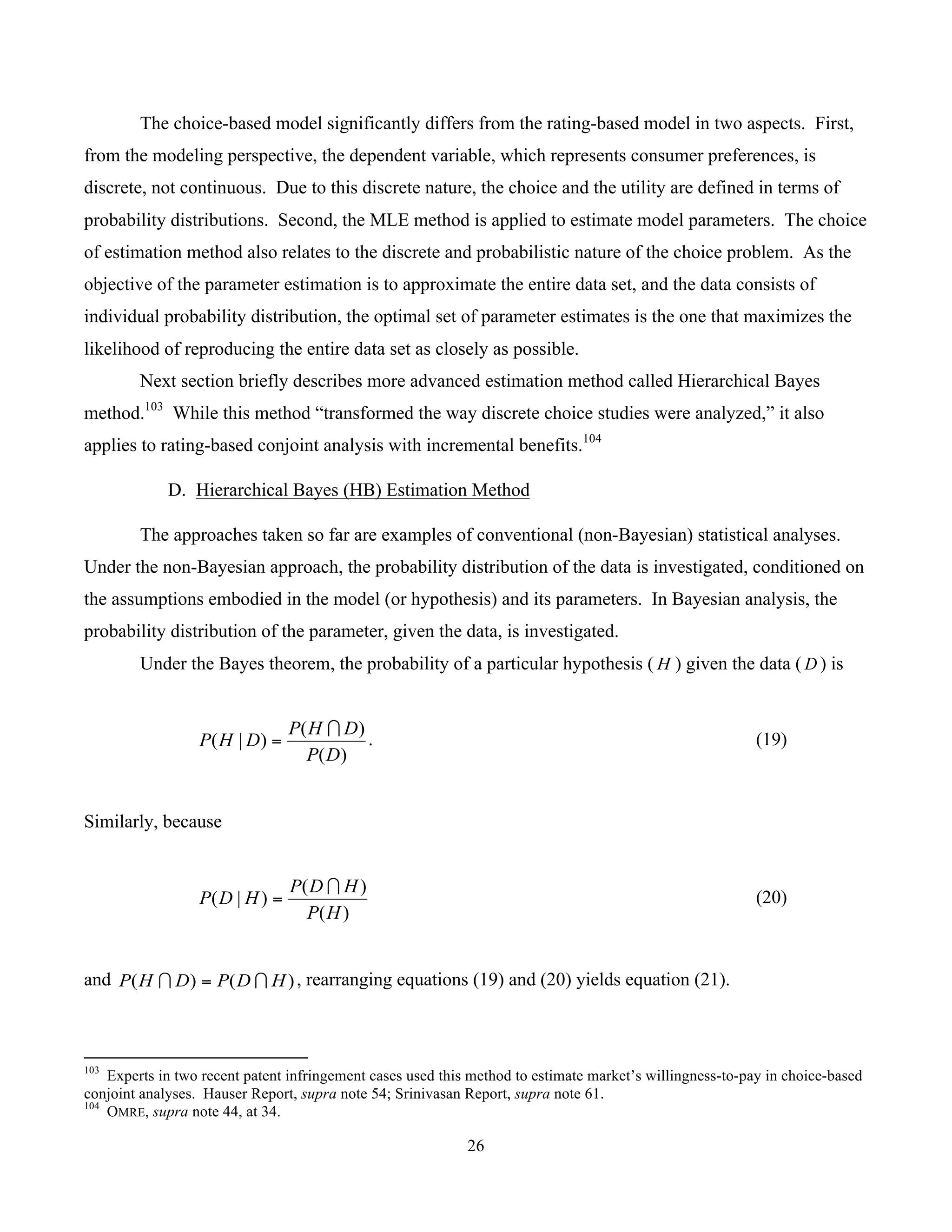 26
	
The choice-based model significantly differs from the rating-based model in two aspects. First,
from the modeling perspective, the dependent variable, which represents consumer preferences, is
discrete, not continuous. Due to this discrete nature, the choice and the utility are defined in terms of
probability distributions. Second, the MLE method is applied to estimate model parameters. The choice
of estimation method also relates to the discrete and probabilistic nature of the choice problem. As the
objective of the parameter estimation is to approximate the entire data set, and the data consists of
individual probability distribution, the optimal set of parameter estimates is the one that maximizes the
likelihood of reproducing the entire data set as closely as possible.
Next section briefly describes more advanced estimation method called Hierarchical Bayes
method.103
While this method “transformed the way discrete choice studies were analyzed,” it also
applies to rating-based conjoint analysis with incremental benefits.104
D. Hierarchical Bayes (HB) Estimation Method
The approaches taken so far are examples of conventional (non-Bayesian) statistical analyses.
Under the non-Bayesian approach, the probability distribution of the data is investigated, conditioned on
the assumptions embodied in the model (or hypothesis) and its parameters. In Bayesian analysis, the
probability distribution of the parameter, given the data, is investigated.
Under the Bayes theorem, the probability of a particular hypothesis ( H ) given the data ( D ) is
)(
)(
)|(
DP
DHP
DHP
∩
= . (19)
Similarly, because
)(
)(
)|(
HP
HDP
HDP
∩
= (20)
and )()( HDPDHP ∩∩ = , rearranging equations (19) and (20) yields equation (21).
																																																													
103
Experts in two recent patent infringement cases used this method to estimate market’s willingness-to-pay in choice-based
conjoint analyses. Hauser Report, supra note 54; Srinivasan Report, supra note 61.
104
OMRE, supra note 44, at 34.
 
