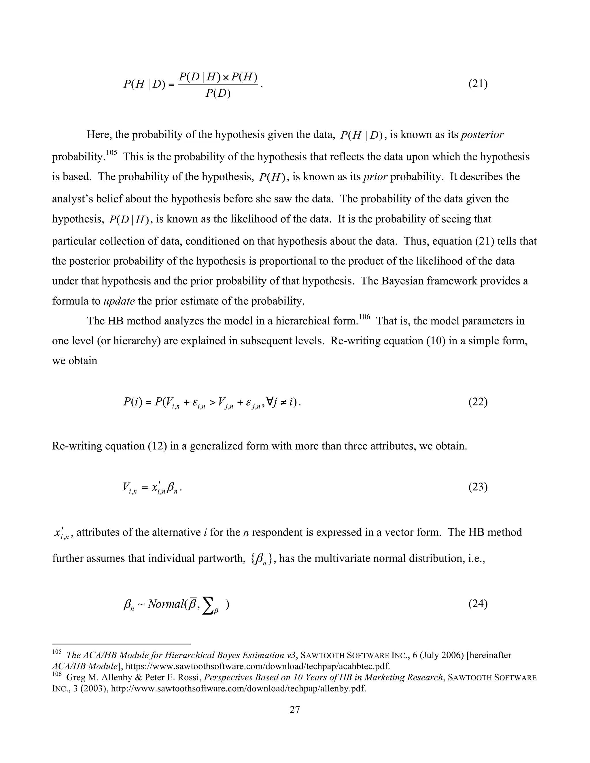 27
	
)(
)()|(
)|(
DP
HPHDP
DHP
×
= . (21)
Here, the probability of the hypothesis given the data, )|( DHP , is known as its posterior
probability.105
This is the probability of the hypothesis that reflects the data upon which the hypothesis
is based. The probability of the hypothesis, )(HP , is known as its prior probability. It describes the
analyst’s belief about the hypothesis before she saw the data. The probability of the data given the
hypothesis, )|( HDP , is known as the likelihood of the data. It is the probability of seeing that
particular collection of data, conditioned on that hypothesis about the data. Thus, equation (21) tells that
the posterior probability of the hypothesis is proportional to the product of the likelihood of the data
under that hypothesis and the prior probability of that hypothesis. The Bayesian framework provides a
formula to update the prior estimate of the probability.
The HB method analyzes the model in a hierarchical form.106
That is, the model parameters in
one level (or hierarchy) are explained in subsequent levels. Re-writing equation (10) in a simple form,
we obtain
),()( ,,,, ijVVPiP njnjnini ≠∀+>+= εε . (22)
Re-writing equation (12) in a generalized form with more than three attributes, we obtain.
nnini xV β,,
ʹ= . (23)
nix ,
ʹ , attributes of the alternative i for the n respondent is expressed in a vector form. The HB method
further assumes that individual partworth, }{ nβ , has the multivariate normal distribution, i.e.,
),(~ ∑β
ββ Normaln (24)
																																																													
105
The ACA/HB Module for Hierarchical Bayes Estimation v3, SAWTOOTH SOFTWARE INC., 6 (July 2006) [hereinafter
ACA/HB Module], https://www.sawtoothsoftware.com/download/techpap/acahbtec.pdf.
106
Greg M. Allenby & Peter E. Rossi, Perspectives Based on 10 Years of HB in Marketing Research, SAWTOOTH SOFTWARE
INC., 3 (2003), http://www.sawtoothsoftware.com/download/techpap/allenby.pdf.
 