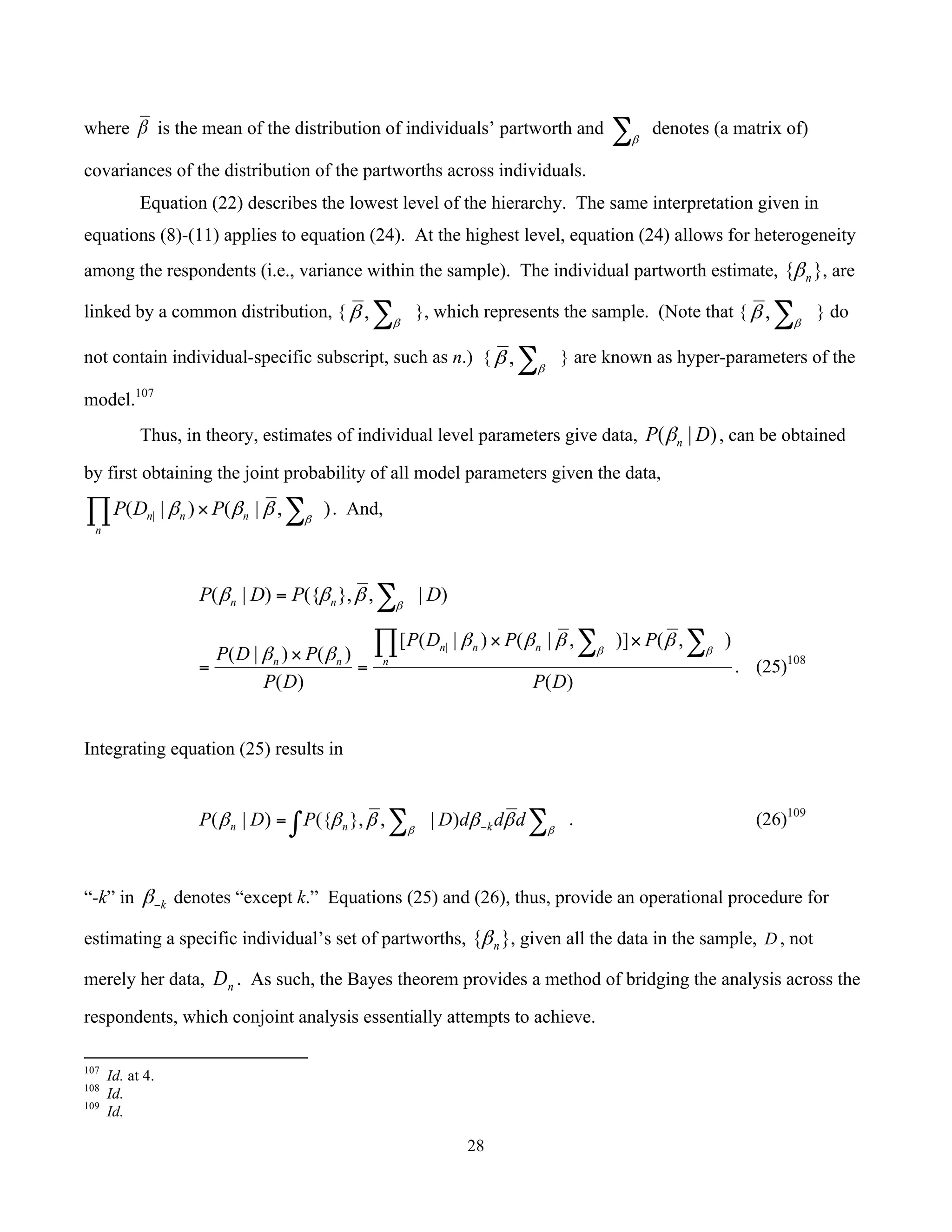 28
	
where β is the mean of the distribution of individuals’ partworth and ∑β
denotes (a matrix of)
covariances of the distribution of the partworths across individuals.
Equation (22) describes the lowest level of the hierarchy. The same interpretation given in
equations (8)-(11) applies to equation (24). At the highest level, equation (24) allows for heterogeneity
among the respondents (i.e., variance within the sample). The individual partworth estimate, }{ nβ , are
linked by a common distribution, { ∑β
β , }, which represents the sample. (Note that { ∑β
β , } do
not contain individual-specific subscript, such as n.) { ∑β
β , } are known as hyper-parameters of the
model.107
Thus, in theory, estimates of individual level parameters give data, )|( DP nβ , can be obtained
by first obtaining the joint probability of all model parameters given the data,
),|()|( | ∑∏ × β
βββ n
n
nn PDP . And,
)|,},({)|( DPDP nn ∑= β
βββ
)(
),()],|()|([
)(
)()|( |
DP
PPDP
DP
PDP n
n
nn
nn
∑∑∏ ××
=
×
=
ββ
ββββ
ββ
. (25)108
Integrating equation (25) results in
∑∫ ∑ −= ββ
βββββ dddDPDP knn )|,},({)|( . (26)109
“-k” in k−β denotes “except k.” Equations (25) and (26), thus, provide an operational procedure for
estimating a specific individual’s set of partworths, }{ nβ , given all the data in the sample, D , not
merely her data, nD . As such, the Bayes theorem provides a method of bridging the analysis across the
respondents, which conjoint analysis essentially attempts to achieve.
																																																													
107
Id. at 4.
108
Id.
109
Id.
 