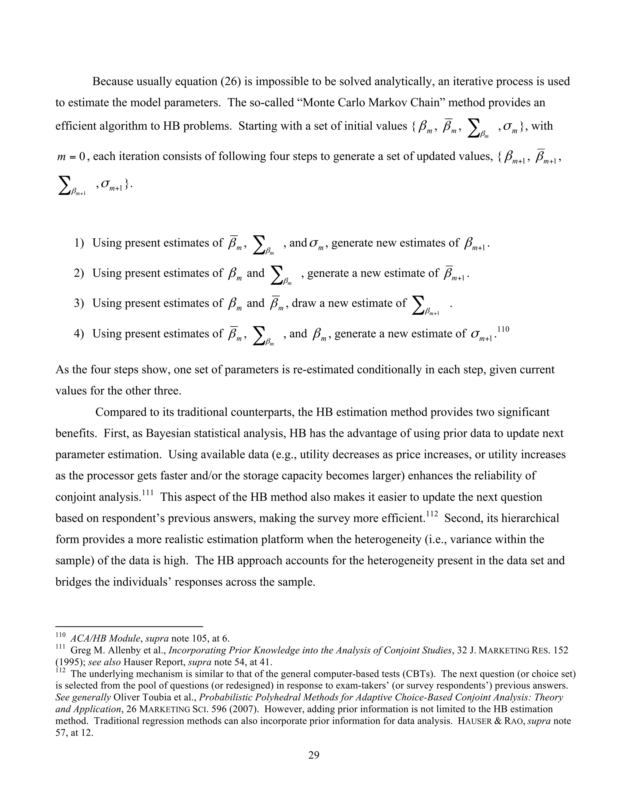 29
	
Because usually equation (26) is impossible to be solved analytically, an iterative process is used
to estimate the model parameters. The so-called “Monte Carlo Markov Chain” method provides an
efficient algorithm to HB problems. Starting with a set of initial values { mβ , mβ , ∑ mβ
, mσ }, with
0=m , each iteration consists of following four steps to generate a set of updated values, { 1+mβ , 1+mβ ,
∑ +1mβ
, 1+mσ }.
1) Using present estimates of mβ , ∑ mβ
, and mσ , generate new estimates of 1+mβ .
2) Using present estimates of mβ and ∑ mβ
, generate a new estimate of 1+mβ .
3) Using present estimates of mβ and mβ , draw a new estimate of ∑ +1mβ
.
4) Using present estimates of mβ , ∑ mβ
, and mβ , generate a new estimate of 1+mσ .110
As the four steps show, one set of parameters is re-estimated conditionally in each step, given current
values for the other three.
Compared to its traditional counterparts, the HB estimation method provides two significant
benefits. First, as Bayesian statistical analysis, HB has the advantage of using prior data to update next
parameter estimation. Using available data (e.g., utility decreases as price increases, or utility increases
as the processor gets faster and/or the storage capacity becomes larger) enhances the reliability of
conjoint analysis.111
This aspect of the HB method also makes it easier to update the next question
based on respondent’s previous answers, making the survey more efficient.112
Second, its hierarchical
form provides a more realistic estimation platform when the heterogeneity (i.e., variance within the
sample) of the data is high. The HB approach accounts for the heterogeneity present in the data set and
bridges the individuals’ responses across the sample.
																																																													
110
ACA/HB Module, supra note 105, at 6.
111
Greg M. Allenby et al., Incorporating Prior Knowledge into the Analysis of Conjoint Studies, 32 J. MARKETING RES. 152
(1995); see also Hauser Report, supra note 54, at 41.
112
The underlying mechanism is similar to that of the general computer-based tests (CBTs). The next question (or choice set)
is selected from the pool of questions (or redesigned) in response to exam-takers’ (or survey respondents’) previous answers.
See generally Oliver Toubia et al., Probabilistic Polyhedral Methods for Adaptive Choice-Based Conjoint Analysis: Theory
and Application, 26 MARKETING SCI. 596 (2007). However, adding prior information is not limited to the HB estimation
method. Traditional regression methods can also incorporate prior information for data analysis. HAUSER & RAO, supra note
57, at 12.
 