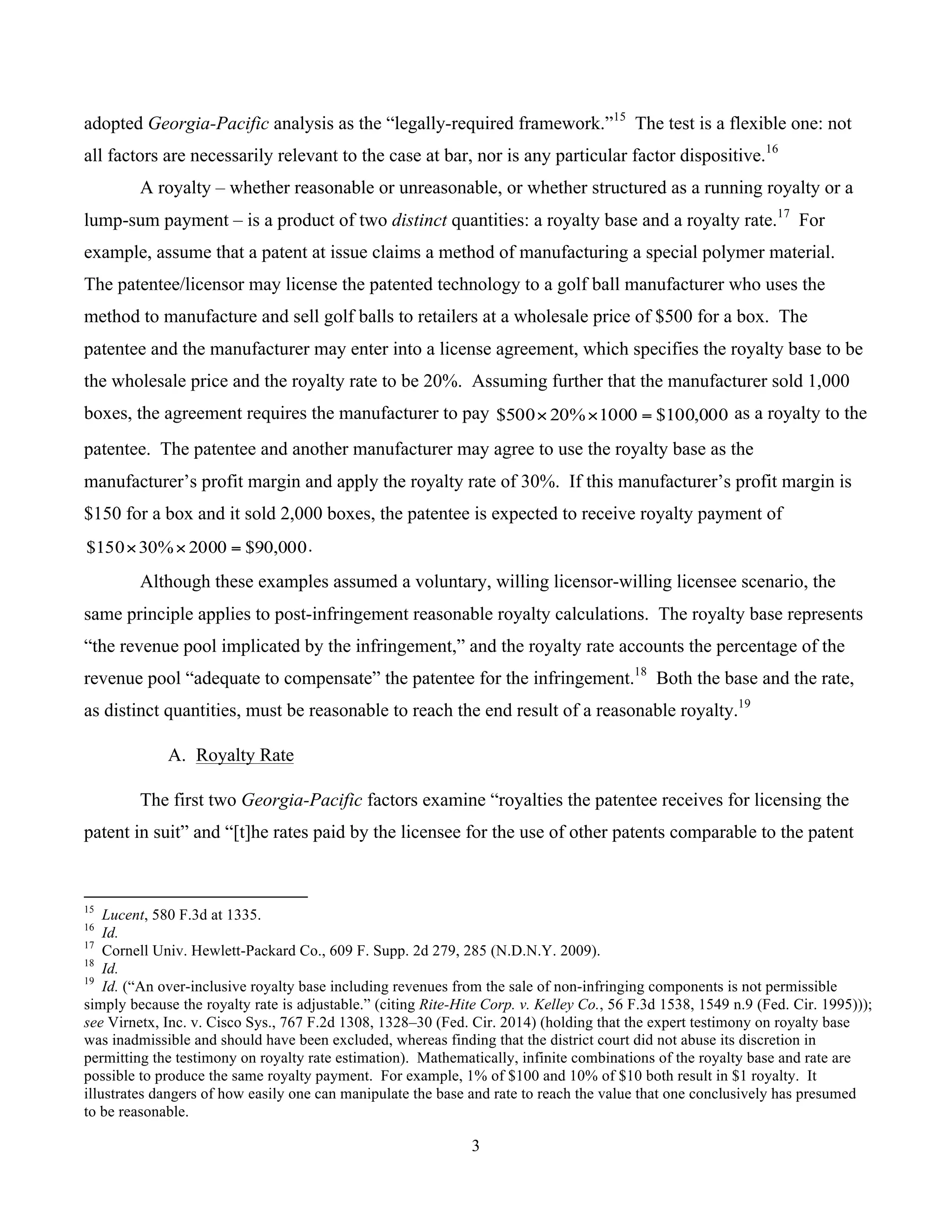 3
	
adopted Georgia-Pacific analysis as the “legally-required framework.”15
The test is a flexible one: not
all factors are necessarily relevant to the case at bar, nor is any particular factor dispositive.16
A royalty – whether reasonable or unreasonable, or whether structured as a running royalty or a
lump-sum payment – is a product of two distinct quantities: a royalty base and a royalty rate.17
For
example, assume that a patent at issue claims a method of manufacturing a special polymer material.
The patentee/licensor may license the patented technology to a golf ball manufacturer who uses the
method to manufacture and sell golf balls to retailers at a wholesale price of $500 for a box. The
patentee and the manufacturer may enter into a license agreement, which specifies the royalty base to be
the wholesale price and the royalty rate to be 20%. Assuming further that the manufacturer sold 1,000
boxes, the agreement requires the manufacturer to pay 000,100$1000%20500$ =×× as a royalty to the
patentee. The patentee and another manufacturer may agree to use the royalty base as the
manufacturer’s profit margin and apply the royalty rate of 30%. If this manufacturer’s profit margin is
$150 for a box and it sold 2,000 boxes, the patentee is expected to receive royalty payment of
000,90$2000%30150$ =×× .
Although these examples assumed a voluntary, willing licensor-willing licensee scenario, the
same principle applies to post-infringement reasonable royalty calculations. The royalty base represents
“the revenue pool implicated by the infringement,” and the royalty rate accounts the percentage of the
revenue pool “adequate to compensate” the patentee for the infringement.18
Both the base and the rate,
as distinct quantities, must be reasonable to reach the end result of a reasonable royalty.19
A. Royalty Rate
The first two Georgia-Pacific factors examine “royalties the patentee receives for licensing the
patent in suit” and “[t]he rates paid by the licensee for the use of other patents comparable to the patent
																																																													
15
Lucent, 580 F.3d at 1335.
16
Id.
17
Cornell Univ. Hewlett-Packard Co., 609 F. Supp. 2d 279, 285 (N.D.N.Y. 2009).
18
Id.
19
Id. (“An over-inclusive royalty base including revenues from the sale of non-infringing components is not permissible
simply because the royalty rate is adjustable.” (citing Rite-Hite Corp. v. Kelley Co., 56 F.3d 1538, 1549 n.9 (Fed. Cir. 1995)));
see Virnetx, Inc. v. Cisco Sys., 767 F.2d 1308, 1328–30 (Fed. Cir. 2014) (holding that the expert testimony on royalty base
was inadmissible and should have been excluded, whereas finding that the district court did not abuse its discretion in
permitting the testimony on royalty rate estimation). Mathematically, infinite combinations of the royalty base and rate are
possible to produce the same royalty payment. For example, 1% of $100 and 10% of $10 both result in $1 royalty. It
illustrates dangers of how easily one can manipulate the base and rate to reach the value that one conclusively has presumed
to be reasonable.
 