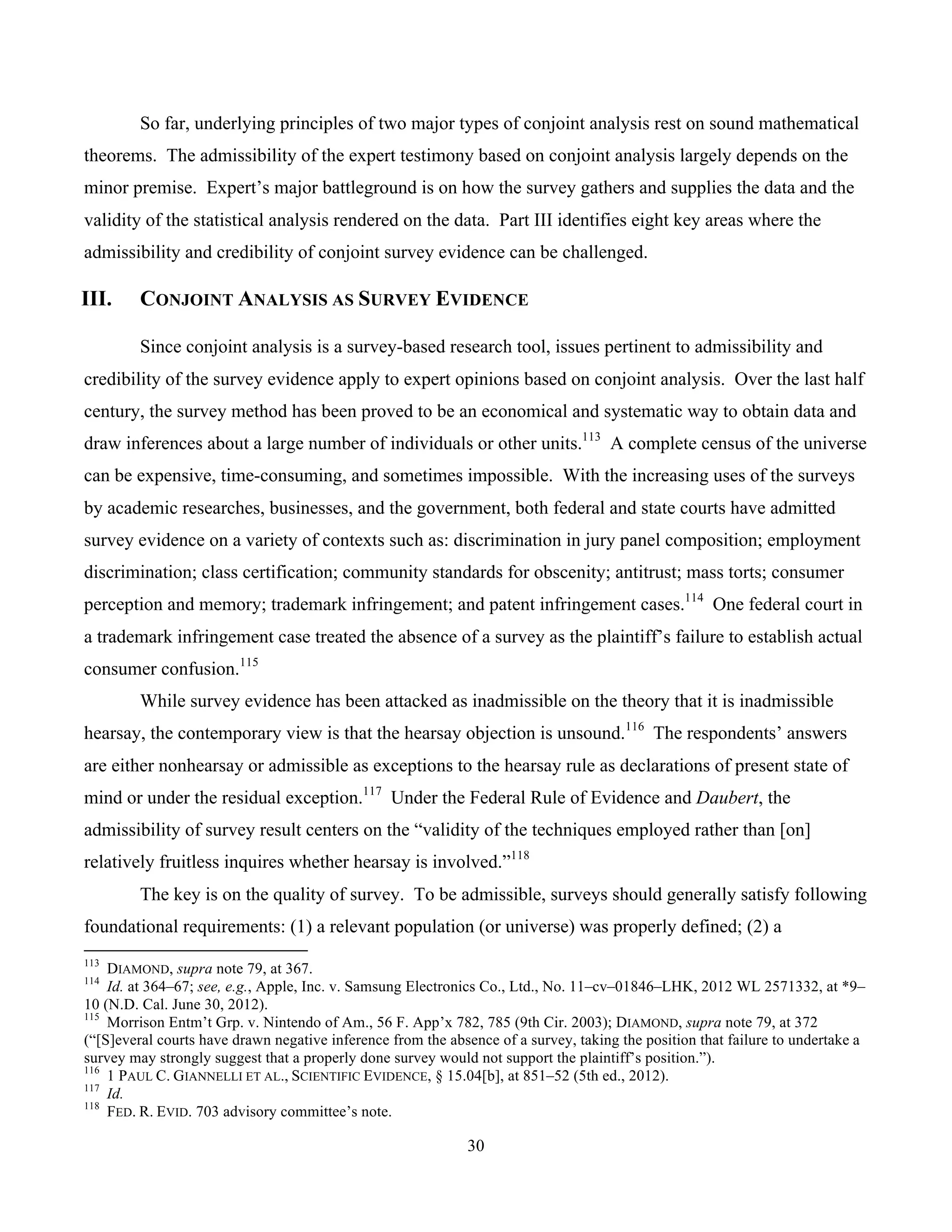 30
	
So far, underlying principles of two major types of conjoint analysis rest on sound mathematical
theorems. The admissibility of the expert testimony based on conjoint analysis largely depends on the
minor premise. Expert’s major battleground is on how the survey gathers and supplies the data and the
validity of the statistical analysis rendered on the data. Part III identifies eight key areas where the
admissibility and credibility of conjoint survey evidence can be challenged.
III. CONJOINT ANALYSIS AS SURVEY EVIDENCE
Since conjoint analysis is a survey-based research tool, issues pertinent to admissibility and
credibility of the survey evidence apply to expert opinions based on conjoint analysis. Over the last half
century, the survey method has been proved to be an economical and systematic way to obtain data and
draw inferences about a large number of individuals or other units.113
A complete census of the universe
can be expensive, time-consuming, and sometimes impossible. With the increasing uses of the surveys
by academic researches, businesses, and the government, both federal and state courts have admitted
survey evidence on a variety of contexts such as: discrimination in jury panel composition; employment
discrimination; class certification; community standards for obscenity; antitrust; mass torts; consumer
perception and memory; trademark infringement; and patent infringement cases.114
One federal court in
a trademark infringement case treated the absence of a survey as the plaintiff’s failure to establish actual
consumer confusion.115
While survey evidence has been attacked as inadmissible on the theory that it is inadmissible
hearsay, the contemporary view is that the hearsay objection is unsound.116
The respondents’ answers
are either nonhearsay or admissible as exceptions to the hearsay rule as declarations of present state of
mind or under the residual exception.117
Under the Federal Rule of Evidence and Daubert, the
admissibility of survey result centers on the “validity of the techniques employed rather than [on]
relatively fruitless inquires whether hearsay is involved.”118
The key is on the quality of survey. To be admissible, surveys should generally satisfy following
foundational requirements: (1) a relevant population (or universe) was properly defined; (2) a
																																																													
113
DIAMOND, supra note 79, at 367.
114
Id. at 364–67; see, e.g., Apple, Inc. v. Samsung Electronics Co., Ltd., No. 11–cv–01846–LHK, 2012 WL 2571332, at *9–
10 (N.D. Cal. June 30, 2012).
115
Morrison Entm’t Grp. v. Nintendo of Am., 56 F. App’x 782, 785 (9th Cir. 2003); DIAMOND, supra note 79, at 372
(“[S]everal courts have drawn negative inference from the absence of a survey, taking the position that failure to undertake a
survey may strongly suggest that a properly done survey would not support the plaintiff’s position.”).
116
1 PAUL C. GIANNELLI ET AL., SCIENTIFIC EVIDENCE, § 15.04[b], at 851–52 (5th ed., 2012).
117
Id.
118
FED. R. EVID. 703 advisory committee’s note.
 