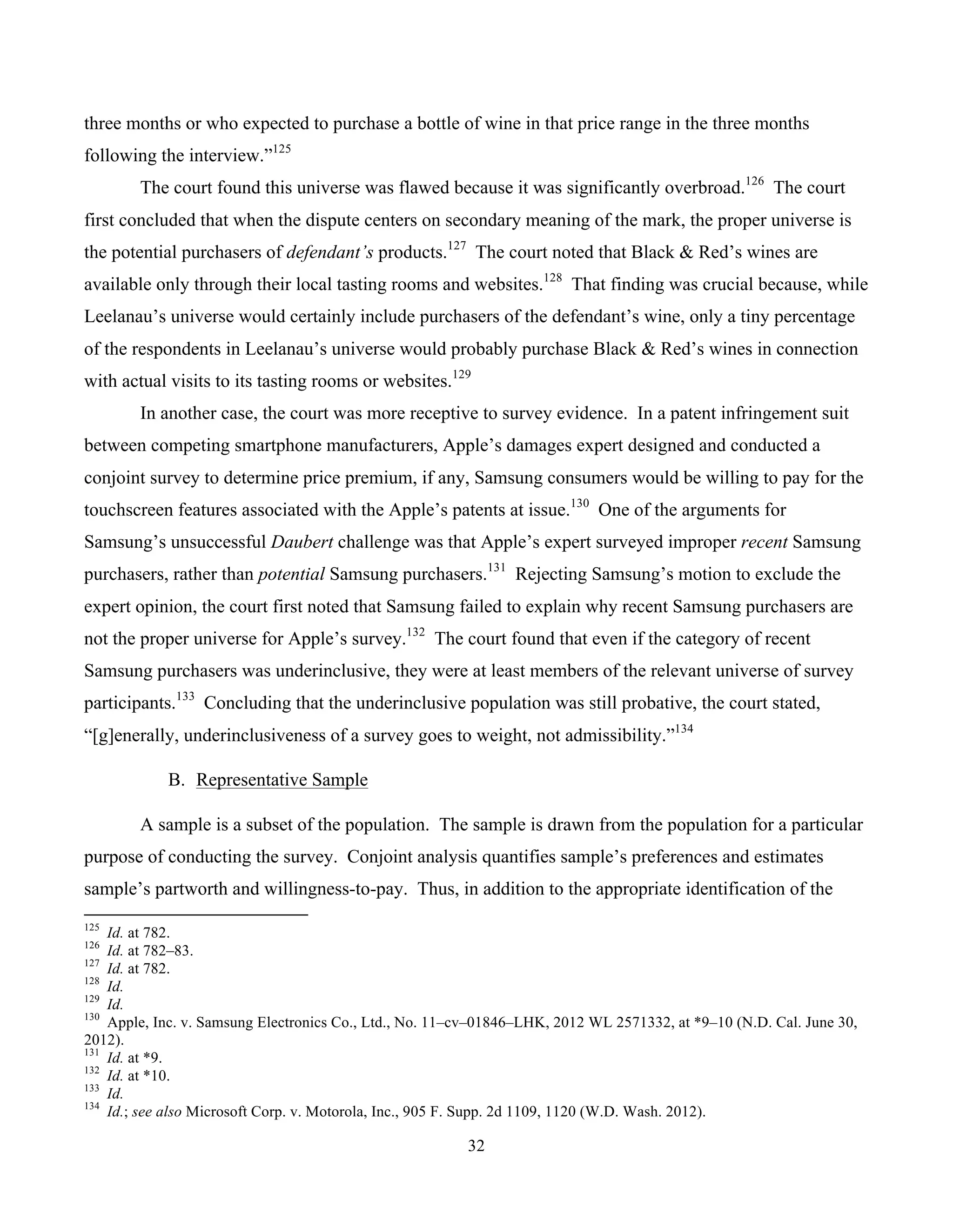 32
	
three months or who expected to purchase a bottle of wine in that price range in the three months
following the interview.”125
The court found this universe was flawed because it was significantly overbroad.126
The court
first concluded that when the dispute centers on secondary meaning of the mark, the proper universe is
the potential purchasers of defendant’s products.127
The court noted that Black & Red’s wines are
available only through their local tasting rooms and websites.128
That finding was crucial because, while
Leelanau’s universe would certainly include purchasers of the defendant’s wine, only a tiny percentage
of the respondents in Leelanau’s universe would probably purchase Black & Red’s wines in connection
with actual visits to its tasting rooms or websites.129
In another case, the court was more receptive to survey evidence. In a patent infringement suit
between competing smartphone manufacturers, Apple’s damages expert designed and conducted a
conjoint survey to determine price premium, if any, Samsung consumers would be willing to pay for the
touchscreen features associated with the Apple’s patents at issue.130
One of the arguments for
Samsung’s unsuccessful Daubert challenge was that Apple’s expert surveyed improper recent Samsung
purchasers, rather than potential Samsung purchasers.131
Rejecting Samsung’s motion to exclude the
expert opinion, the court first noted that Samsung failed to explain why recent Samsung purchasers are
not the proper universe for Apple’s survey.132
The court found that even if the category of recent
Samsung purchasers was underinclusive, they were at least members of the relevant universe of survey
participants.133
Concluding that the underinclusive population was still probative, the court stated,
“[g]enerally, underinclusiveness of a survey goes to weight, not admissibility.”134
B. Representative Sample
A sample is a subset of the population. The sample is drawn from the population for a particular
purpose of conducting the survey. Conjoint analysis quantifies sample’s preferences and estimates
sample’s partworth and willingness-to-pay. Thus, in addition to the appropriate identification of the
																																																													
125
Id. at 782.
126
Id. at 782–83.
127
Id. at 782.
128
Id.
129
Id.
130
Apple, Inc. v. Samsung Electronics Co., Ltd., No. 11–cv–01846–LHK, 2012 WL 2571332, at *9–10 (N.D. Cal. June 30,
2012).
131
Id. at *9.
132
Id. at *10.
133
Id.
134
Id.; see also Microsoft Corp. v. Motorola, Inc., 905 F. Supp. 2d 1109, 1120 (W.D. Wash. 2012).
 