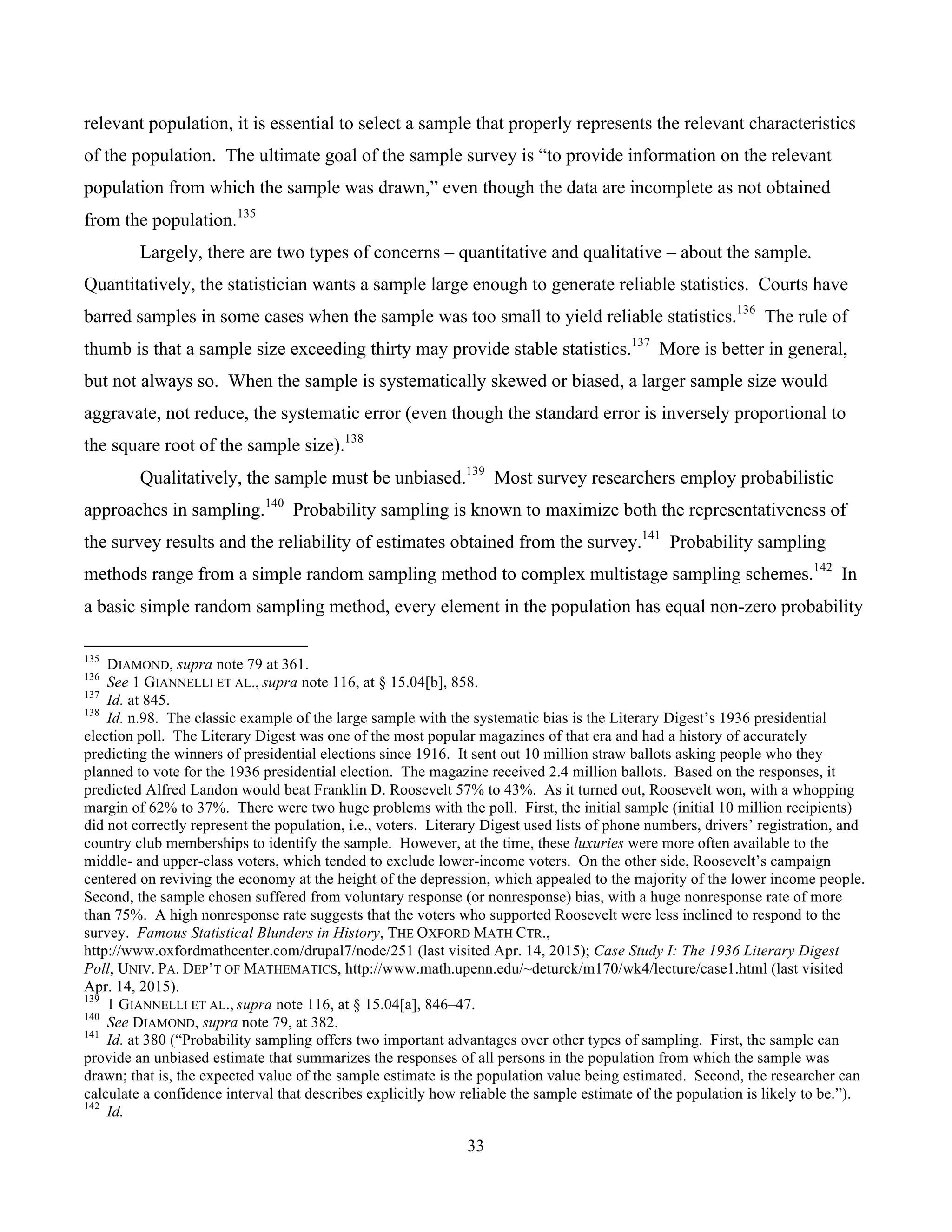 33
	
relevant population, it is essential to select a sample that properly represents the relevant characteristics
of the population. The ultimate goal of the sample survey is “to provide information on the relevant
population from which the sample was drawn,” even though the data are incomplete as not obtained
from the population.135
Largely, there are two types of concerns – quantitative and qualitative – about the sample.
Quantitatively, the statistician wants a sample large enough to generate reliable statistics. Courts have
barred samples in some cases when the sample was too small to yield reliable statistics.136
The rule of
thumb is that a sample size exceeding thirty may provide stable statistics.137
More is better in general,
but not always so. When the sample is systematically skewed or biased, a larger sample size would
aggravate, not reduce, the systematic error (even though the standard error is inversely proportional to
the square root of the sample size).138
Qualitatively, the sample must be unbiased.139
Most survey researchers employ probabilistic
approaches in sampling.140
Probability sampling is known to maximize both the representativeness of
the survey results and the reliability of estimates obtained from the survey.141
Probability sampling
methods range from a simple random sampling method to complex multistage sampling schemes.142
In
a basic simple random sampling method, every element in the population has equal non-zero probability
																																																													
135
DIAMOND, supra note 79 at 361.
136
See 1 GIANNELLI ET AL., supra note 116, at § 15.04[b], 858.
137
Id. at 845.
138
Id. n.98. The classic example of the large sample with the systematic bias is the Literary Digest’s 1936 presidential
election poll. The Literary Digest was one of the most popular magazines of that era and had a history of accurately
predicting the winners of presidential elections since 1916. It sent out 10 million straw ballots asking people who they
planned to vote for the 1936 presidential election. The magazine received 2.4 million ballots. Based on the responses, it
predicted Alfred Landon would beat Franklin D. Roosevelt 57% to 43%. As it turned out, Roosevelt won, with a whopping
margin of 62% to 37%. There were two huge problems with the poll. First, the initial sample (initial 10 million recipients)
did not correctly represent the population, i.e., voters. Literary Digest used lists of phone numbers, drivers’ registration, and
country club memberships to identify the sample. However, at the time, these luxuries were more often available to the
middle- and upper-class voters, which tended to exclude lower-income voters. On the other side, Roosevelt’s campaign
centered on reviving the economy at the height of the depression, which appealed to the majority of the lower income people.
Second, the sample chosen suffered from voluntary response (or nonresponse) bias, with a huge nonresponse rate of more
than 75%. A high nonresponse rate suggests that the voters who supported Roosevelt were less inclined to respond to the
survey. Famous Statistical Blunders in History, THE OXFORD MATH CTR.,
http://www.oxfordmathcenter.com/drupal7/node/251 (last visited Apr. 14, 2015); Case Study I: The 1936 Literary Digest
Poll, UNIV. PA. DEP’T OF MATHEMATICS, http://www.math.upenn.edu/~deturck/m170/wk4/lecture/case1.html (last visited
Apr. 14, 2015).
139
1 GIANNELLI ET AL., supra note 116, at § 15.04[a], 846–47.
140
See DIAMOND, supra note 79, at 382.
141
Id. at 380 (“Probability sampling offers two important advantages over other types of sampling. First, the sample can
provide an unbiased estimate that summarizes the responses of all persons in the population from which the sample was
drawn; that is, the expected value of the sample estimate is the population value being estimated. Second, the researcher can
calculate a confidence interval that describes explicitly how reliable the sample estimate of the population is likely to be.”).
142
Id.
 
