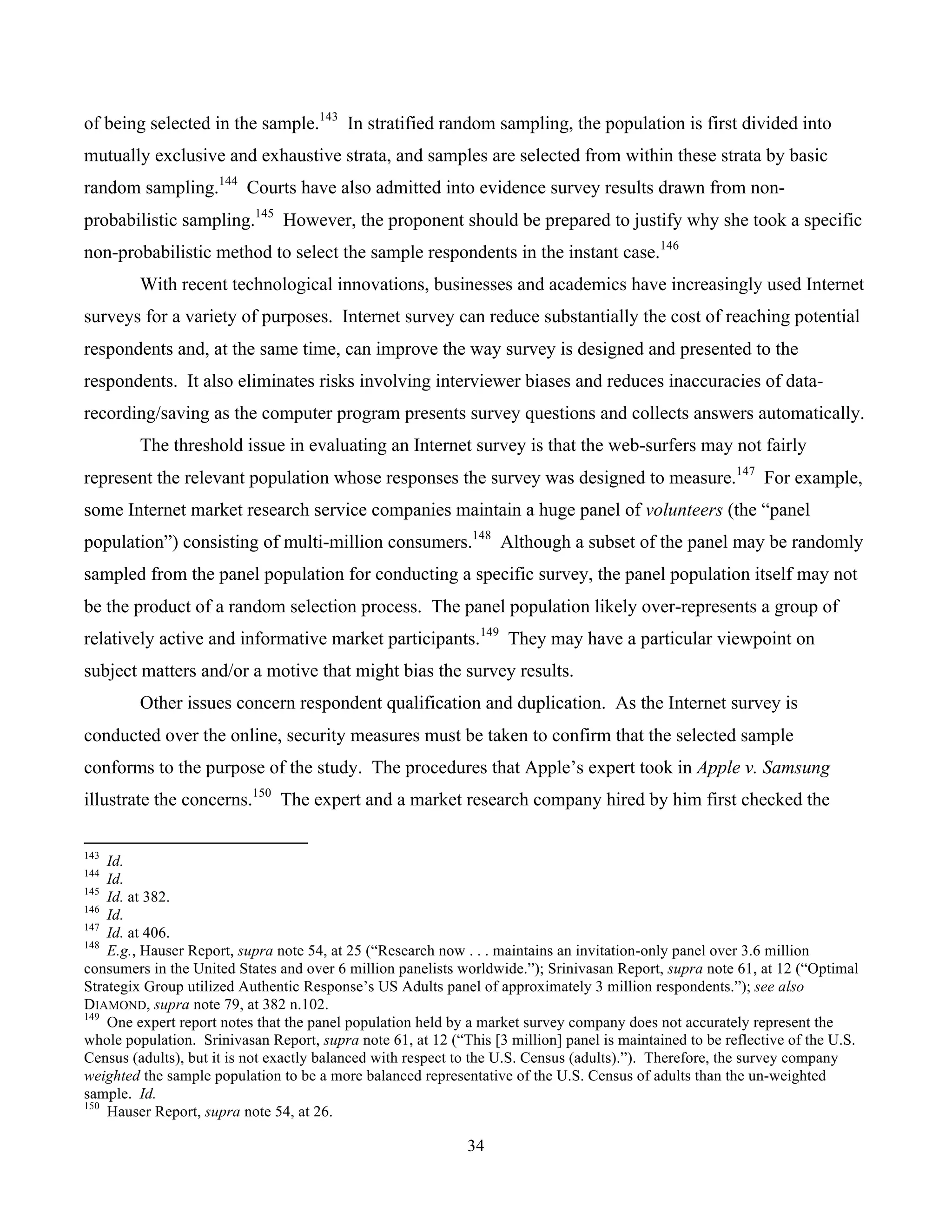 34
	
of being selected in the sample.143
In stratified random sampling, the population is first divided into
mutually exclusive and exhaustive strata, and samples are selected from within these strata by basic
random sampling.144
Courts have also admitted into evidence survey results drawn from non-
probabilistic sampling.145
However, the proponent should be prepared to justify why she took a specific
non-probabilistic method to select the sample respondents in the instant case.146
With recent technological innovations, businesses and academics have increasingly used Internet
surveys for a variety of purposes. Internet survey can reduce substantially the cost of reaching potential
respondents and, at the same time, can improve the way survey is designed and presented to the
respondents. It also eliminates risks involving interviewer biases and reduces inaccuracies of data-
recording/saving as the computer program presents survey questions and collects answers automatically.
The threshold issue in evaluating an Internet survey is that the web-surfers may not fairly
represent the relevant population whose responses the survey was designed to measure.147
For example,
some Internet market research service companies maintain a huge panel of volunteers (the “panel
population”) consisting of multi-million consumers.148
Although a subset of the panel may be randomly
sampled from the panel population for conducting a specific survey, the panel population itself may not
be the product of a random selection process. The panel population likely over-represents a group of
relatively active and informative market participants.149
They may have a particular viewpoint on
subject matters and/or a motive that might bias the survey results.
Other issues concern respondent qualification and duplication. As the Internet survey is
conducted over the online, security measures must be taken to confirm that the selected sample
conforms to the purpose of the study. The procedures that Apple’s expert took in Apple v. Samsung
illustrate the concerns.150
The expert and a market research company hired by him first checked the
																																																													
143
Id.
144
Id.
145
Id. at 382.
146
Id.
147
Id. at 406.
148
E.g., Hauser Report, supra note 54, at 25 (“Research now . . . maintains an invitation-only panel over 3.6 million
consumers in the United States and over 6 million panelists worldwide.”); Srinivasan Report, supra note 61, at 12 (“Optimal
Strategix Group utilized Authentic Response’s US Adults panel of approximately 3 million respondents.”); see also
DIAMOND, supra note 79, at 382 n.102.
149
One expert report notes that the panel population held by a market survey company does not accurately represent the
whole population. Srinivasan Report, supra note 61, at 12 (“This [3 million] panel is maintained to be reflective of the U.S.
Census (adults), but it is not exactly balanced with respect to the U.S. Census (adults).”). Therefore, the survey company
weighted the sample population to be a more balanced representative of the U.S. Census of adults than the un-weighted
sample. Id.
150
Hauser Report, supra note 54, at 26.
 