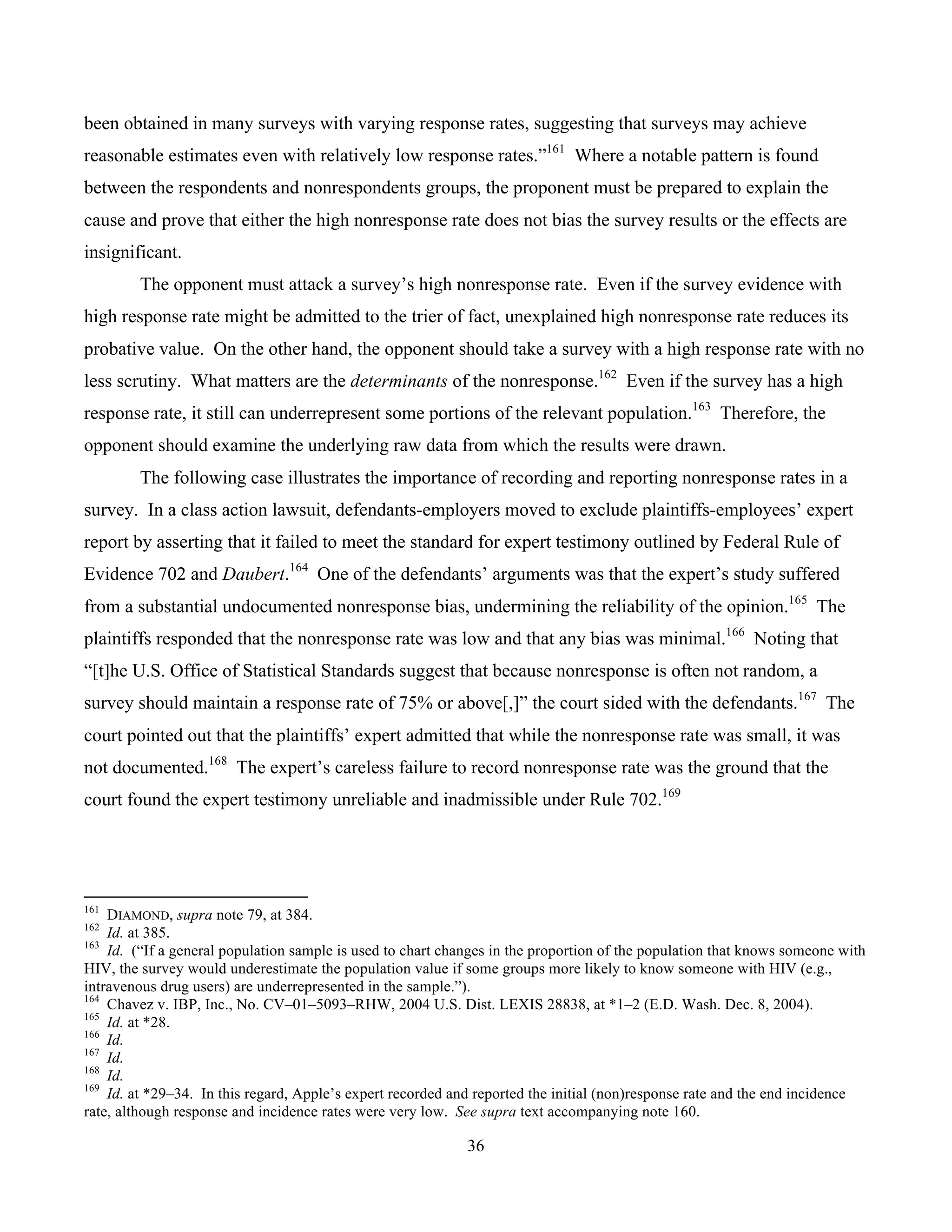 36
	
been obtained in many surveys with varying response rates, suggesting that surveys may achieve
reasonable estimates even with relatively low response rates.”161
Where a notable pattern is found
between the respondents and nonrespondents groups, the proponent must be prepared to explain the
cause and prove that either the high nonresponse rate does not bias the survey results or the effects are
insignificant.
The opponent must attack a survey’s high nonresponse rate. Even if the survey evidence with
high response rate might be admitted to the trier of fact, unexplained high nonresponse rate reduces its
probative value. On the other hand, the opponent should take a survey with a high response rate with no
less scrutiny. What matters are the determinants of the nonresponse.162
Even if the survey has a high
response rate, it still can underrepresent some portions of the relevant population.163
Therefore, the
opponent should examine the underlying raw data from which the results were drawn.
The following case illustrates the importance of recording and reporting nonresponse rates in a
survey. In a class action lawsuit, defendants-employers moved to exclude plaintiffs-employees’ expert
report by asserting that it failed to meet the standard for expert testimony outlined by Federal Rule of
Evidence 702 and Daubert.164
One of the defendants’ arguments was that the expert’s study suffered
from a substantial undocumented nonresponse bias, undermining the reliability of the opinion.165
The
plaintiffs responded that the nonresponse rate was low and that any bias was minimal.166
Noting that
“[t]he U.S. Office of Statistical Standards suggest that because nonresponse is often not random, a
survey should maintain a response rate of 75% or above[,]” the court sided with the defendants.167
The
court pointed out that the plaintiffs’ expert admitted that while the nonresponse rate was small, it was
not documented.168
The expert’s careless failure to record nonresponse rate was the ground that the
court found the expert testimony unreliable and inadmissible under Rule 702.169
																																																													
161
DIAMOND, supra note 79, at 384.
162
Id. at 385.
163
Id. (“If a general population sample is used to chart changes in the proportion of the population that knows someone with
HIV, the survey would underestimate the population value if some groups more likely to know someone with HIV (e.g.,
intravenous drug users) are underrepresented in the sample.”).
164
Chavez v. IBP, Inc., No. CV–01–5093–RHW, 2004 U.S. Dist. LEXIS 28838, at *1–2 (E.D. Wash. Dec. 8, 2004).
165
Id. at *28.
166
Id.
167
Id.
168
Id.
169
Id. at *29–34. In this regard, Apple’s expert recorded and reported the initial (non)response rate and the end incidence
rate, although response and incidence rates were very low. See supra text accompanying note 160.
 