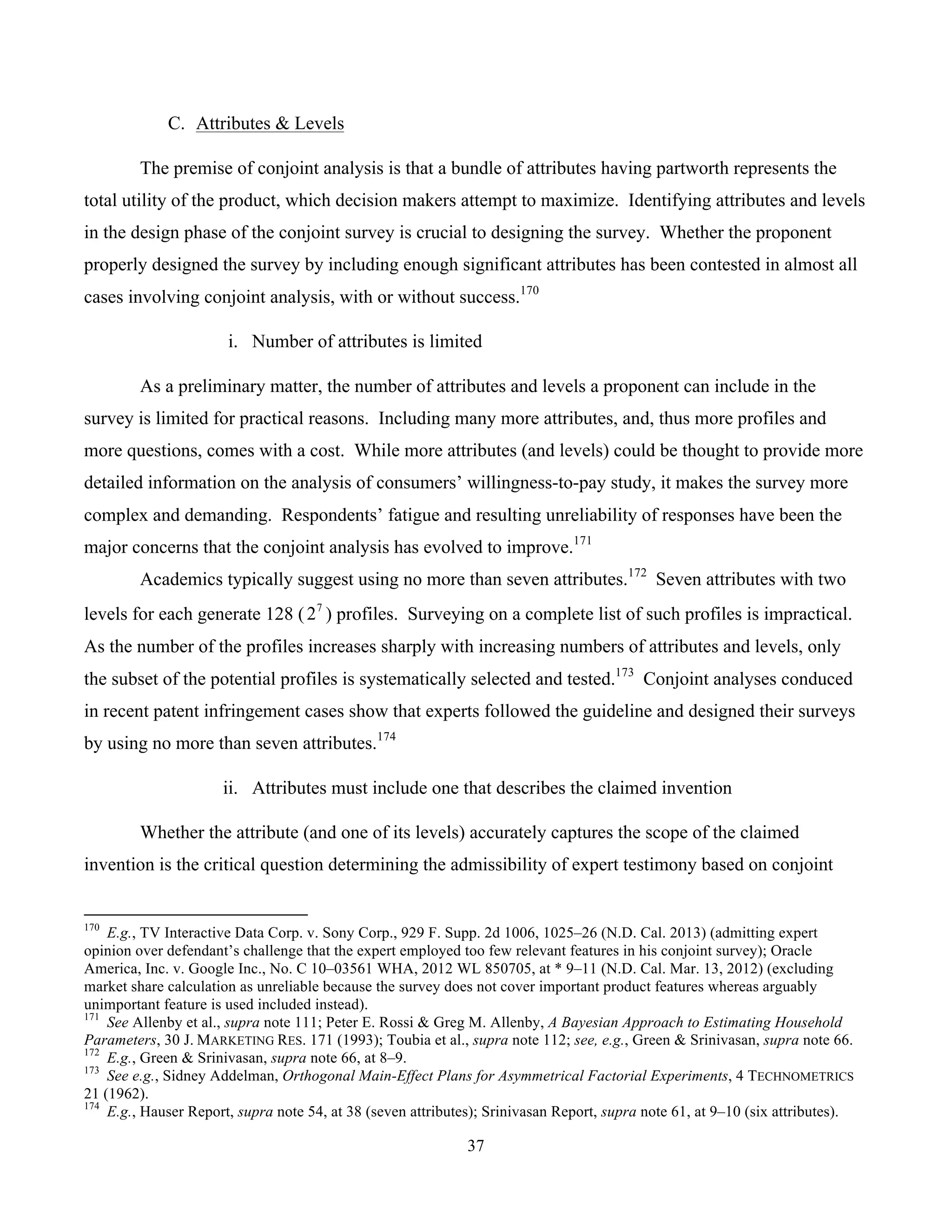 37
	
C. Attributes & Levels
The premise of conjoint analysis is that a bundle of attributes having partworth represents the
total utility of the product, which decision makers attempt to maximize. Identifying attributes and levels
in the design phase of the conjoint survey is crucial to designing the survey. Whether the proponent
properly designed the survey by including enough significant attributes has been contested in almost all
cases involving conjoint analysis, with or without success.170
i. Number of attributes is limited
As a preliminary matter, the number of attributes and levels a proponent can include in the
survey is limited for practical reasons. Including many more attributes, and, thus more profiles and
more questions, comes with a cost. While more attributes (and levels) could be thought to provide more
detailed information on the analysis of consumers’ willingness-to-pay study, it makes the survey more
complex and demanding. Respondents’ fatigue and resulting unreliability of responses have been the
major concerns that the conjoint analysis has evolved to improve.171
Academics typically suggest using no more than seven attributes.172
Seven attributes with two
levels for each generate 128 ( 7
2 ) profiles. Surveying on a complete list of such profiles is impractical.
As the number of the profiles increases sharply with increasing numbers of attributes and levels, only
the subset of the potential profiles is systematically selected and tested.173
Conjoint analyses conduced
in recent patent infringement cases show that experts followed the guideline and designed their surveys
by using no more than seven attributes.174
ii. Attributes must include one that describes the claimed invention
Whether the attribute (and one of its levels) accurately captures the scope of the claimed
invention is the critical question determining the admissibility of expert testimony based on conjoint
																																																													
170
E.g., TV Interactive Data Corp. v. Sony Corp., 929 F. Supp. 2d 1006, 1025–26 (N.D. Cal. 2013) (admitting expert
opinion over defendant’s challenge that the expert employed too few relevant features in his conjoint survey); Oracle
America, Inc. v. Google Inc., No. C 10–03561 WHA, 2012 WL 850705, at * 9–11 (N.D. Cal. Mar. 13, 2012) (excluding
market share calculation as unreliable because the survey does not cover important product features whereas arguably
unimportant feature is used included instead).
171
See Allenby et al., supra note 111; Peter E. Rossi & Greg M. Allenby, A Bayesian Approach to Estimating Household
Parameters, 30 J. MARKETING RES. 171 (1993); Toubia et al., supra note 112; see, e.g., Green & Srinivasan, supra note 66.
172
E.g., Green & Srinivasan, supra note 66, at 8–9.
173
See e.g., Sidney Addelman, Orthogonal Main-Effect Plans for Asymmetrical Factorial Experiments, 4 TECHNOMETRICS
21 (1962).
174
E.g., Hauser Report, supra note 54, at 38 (seven attributes); Srinivasan Report, supra note 61, at 9–10 (six attributes).
 
