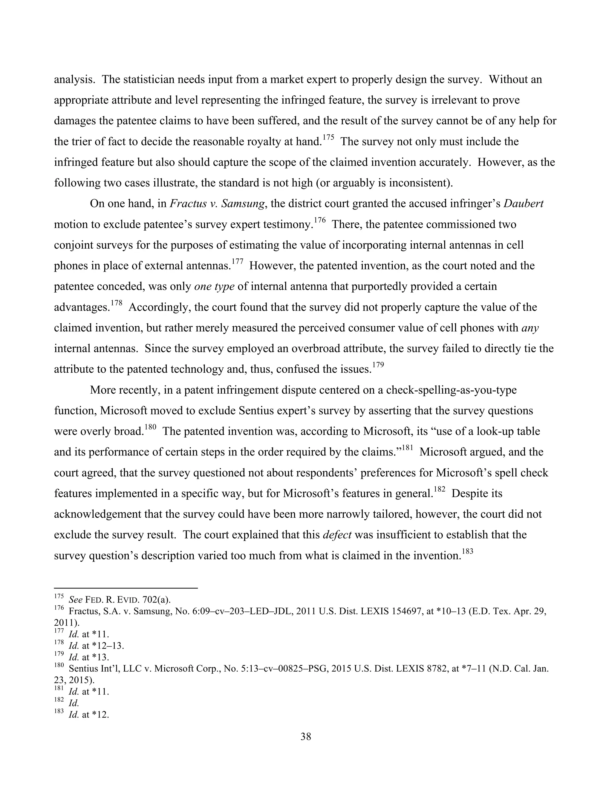 38
	
analysis. The statistician needs input from a market expert to properly design the survey. Without an
appropriate attribute and level representing the infringed feature, the survey is irrelevant to prove
damages the patentee claims to have been suffered, and the result of the survey cannot be of any help for
the trier of fact to decide the reasonable royalty at hand.175
The survey not only must include the
infringed feature but also should capture the scope of the claimed invention accurately. However, as the
following two cases illustrate, the standard is not high (or arguably is inconsistent).
On one hand, in Fractus v. Samsung, the district court granted the accused infringer’s Daubert
motion to exclude patentee’s survey expert testimony.176
There, the patentee commissioned two
conjoint surveys for the purposes of estimating the value of incorporating internal antennas in cell
phones in place of external antennas.177
However, the patented invention, as the court noted and the
patentee conceded, was only one type of internal antenna that purportedly provided a certain
advantages.178
Accordingly, the court found that the survey did not properly capture the value of the
claimed invention, but rather merely measured the perceived consumer value of cell phones with any
internal antennas. Since the survey employed an overbroad attribute, the survey failed to directly tie the
attribute to the patented technology and, thus, confused the issues.179
More recently, in a patent infringement dispute centered on a check-spelling-as-you-type
function, Microsoft moved to exclude Sentius expert’s survey by asserting that the survey questions
were overly broad.180
The patented invention was, according to Microsoft, its “use of a look-up table
and its performance of certain steps in the order required by the claims.”181
Microsoft argued, and the
court agreed, that the survey questioned not about respondents’ preferences for Microsoft’s spell check
features implemented in a specific way, but for Microsoft’s features in general.182
Despite its
acknowledgement that the survey could have been more narrowly tailored, however, the court did not
exclude the survey result. The court explained that this defect was insufficient to establish that the
survey question’s description varied too much from what is claimed in the invention.183
																																																													
175
See FED. R. EVID. 702(a).
176
Fractus, S.A. v. Samsung, No. 6:09–cv–203–LED–JDL, 2011 U.S. Dist. LEXIS 154697, at *10–13 (E.D. Tex. Apr. 29,
2011).
177
Id. at *11.
178
Id. at *12–13.
179
Id. at *13.
180
Sentius Int’l, LLC v. Microsoft Corp., No. 5:13–cv–00825–PSG, 2015 U.S. Dist. LEXIS 8782, at *7–11 (N.D. Cal. Jan.
23, 2015).
181
Id. at *11.
182
Id.
183
Id. at *12.
 