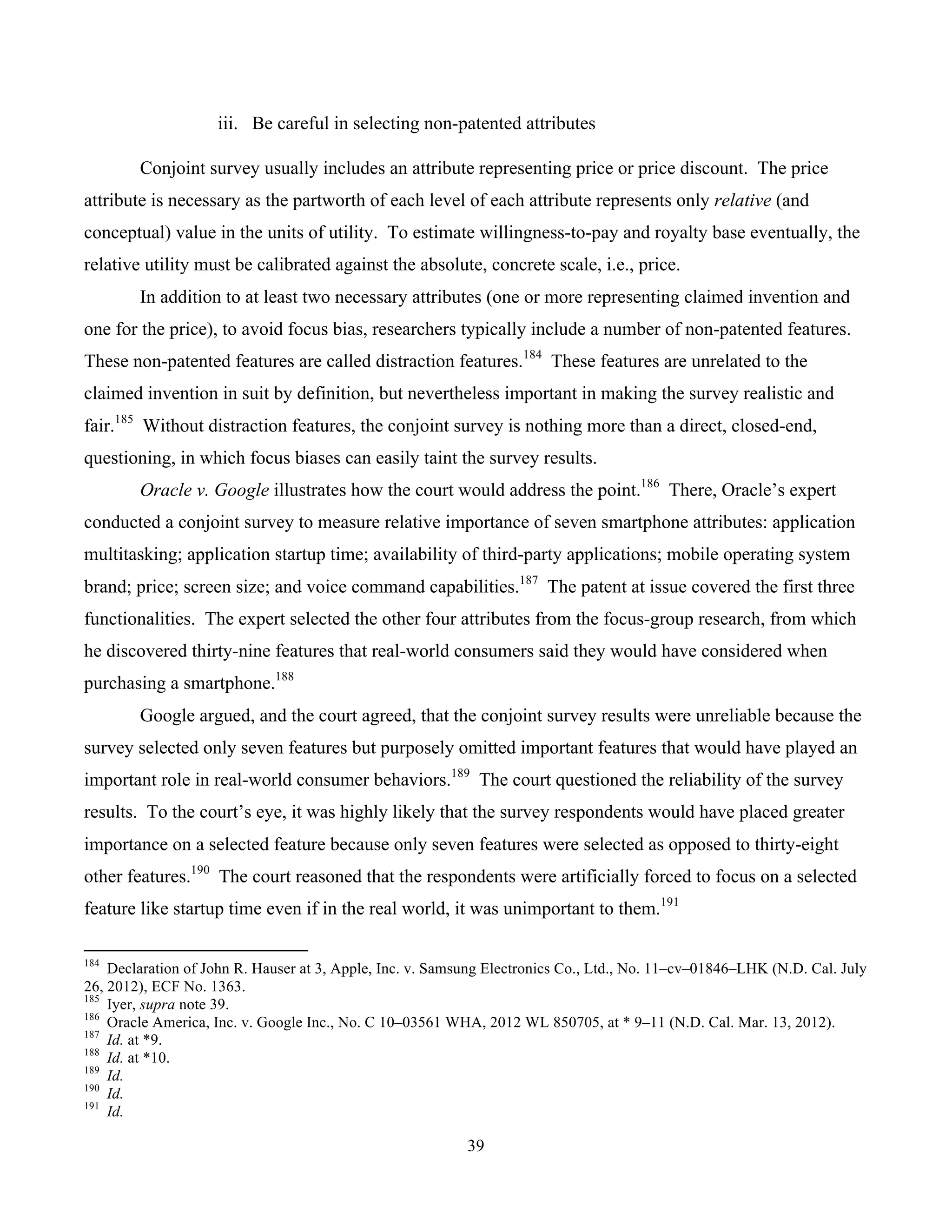 39
	
iii. Be careful in selecting non-patented attributes
Conjoint survey usually includes an attribute representing price or price discount. The price
attribute is necessary as the partworth of each level of each attribute represents only relative (and
conceptual) value in the units of utility. To estimate willingness-to-pay and royalty base eventually, the
relative utility must be calibrated against the absolute, concrete scale, i.e., price.
In addition to at least two necessary attributes (one or more representing claimed invention and
one for the price), to avoid focus bias, researchers typically include a number of non-patented features.
These non-patented features are called distraction features.184
These features are unrelated to the
claimed invention in suit by definition, but nevertheless important in making the survey realistic and
fair.185
Without distraction features, the conjoint survey is nothing more than a direct, closed-end,
questioning, in which focus biases can easily taint the survey results.
Oracle v. Google illustrates how the court would address the point.186
There, Oracle’s expert
conducted a conjoint survey to measure relative importance of seven smartphone attributes: application
multitasking; application startup time; availability of third-party applications; mobile operating system
brand; price; screen size; and voice command capabilities.187
The patent at issue covered the first three
functionalities. The expert selected the other four attributes from the focus-group research, from which
he discovered thirty-nine features that real-world consumers said they would have considered when
purchasing a smartphone.188
Google argued, and the court agreed, that the conjoint survey results were unreliable because the
survey selected only seven features but purposely omitted important features that would have played an
important role in real-world consumer behaviors.189
The court questioned the reliability of the survey
results. To the court’s eye, it was highly likely that the survey respondents would have placed greater
importance on a selected feature because only seven features were selected as opposed to thirty-eight
other features.190
The court reasoned that the respondents were artificially forced to focus on a selected
feature like startup time even if in the real world, it was unimportant to them.191
																																																													
184
Declaration of John R. Hauser at 3, Apple, Inc. v. Samsung Electronics Co., Ltd., No. 11–cv–01846–LHK (N.D. Cal. July
26, 2012), ECF No. 1363.
185
Iyer, supra note 39.
186
Oracle America, Inc. v. Google Inc., No. C 10–03561 WHA, 2012 WL 850705, at * 9–11 (N.D. Cal. Mar. 13, 2012).
187
Id. at *9.
188
Id. at *10.
189
Id.
190
Id.
191
Id.
 