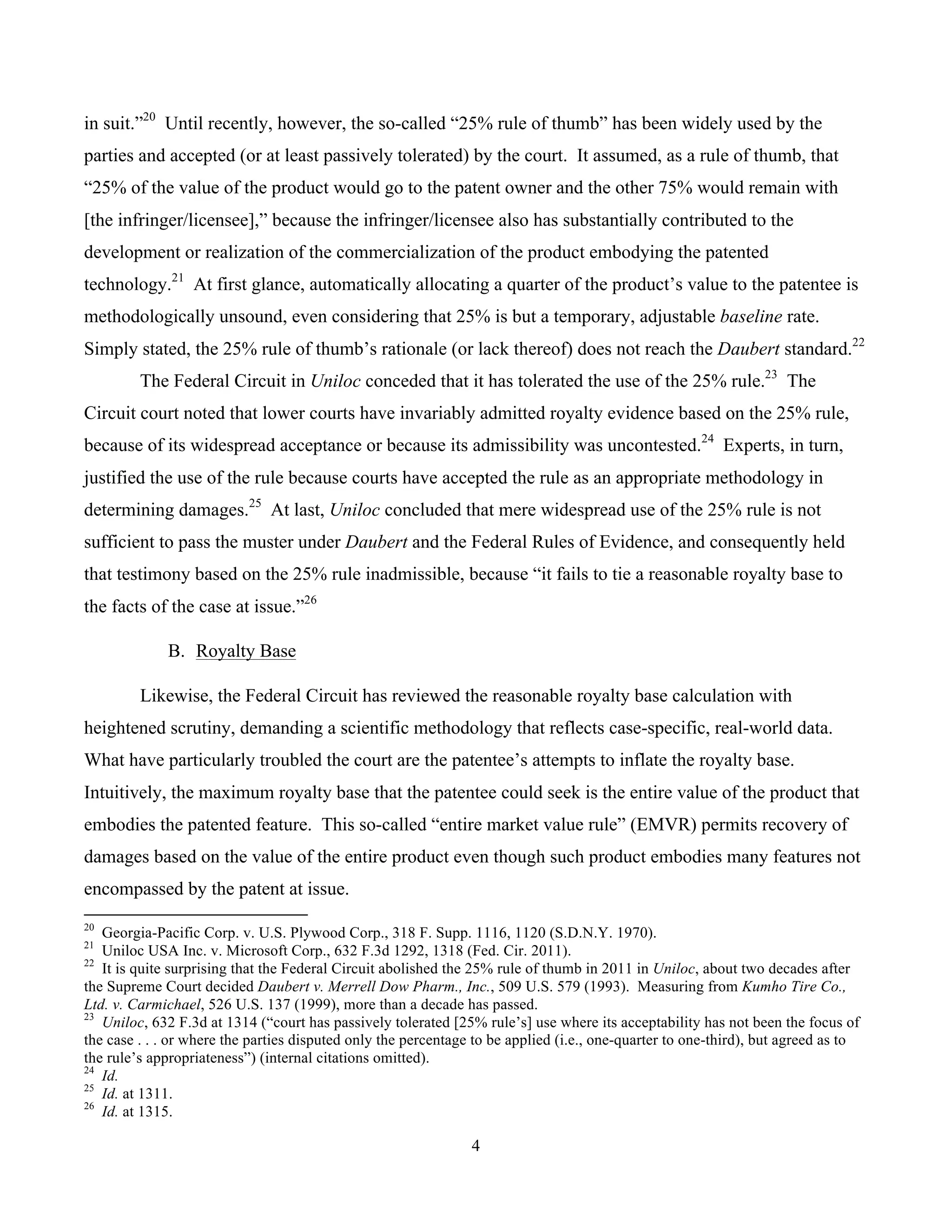 4
	
in suit.”20
Until recently, however, the so-called “25% rule of thumb” has been widely used by the
parties and accepted (or at least passively tolerated) by the court. It assumed, as a rule of thumb, that
“25% of the value of the product would go to the patent owner and the other 75% would remain with
[the infringer/licensee],” because the infringer/licensee also has substantially contributed to the
development or realization of the commercialization of the product embodying the patented
technology.21
At first glance, automatically allocating a quarter of the product’s value to the patentee is
methodologically unsound, even considering that 25% is but a temporary, adjustable baseline rate.
Simply stated, the 25% rule of thumb’s rationale (or lack thereof) does not reach the Daubert standard.22
The Federal Circuit in Uniloc conceded that it has tolerated the use of the 25% rule.23
The
Circuit court noted that lower courts have invariably admitted royalty evidence based on the 25% rule,
because of its widespread acceptance or because its admissibility was uncontested.24
Experts, in turn,
justified the use of the rule because courts have accepted the rule as an appropriate methodology in
determining damages.25
At last, Uniloc concluded that mere widespread use of the 25% rule is not
sufficient to pass the muster under Daubert and the Federal Rules of Evidence, and consequently held
that testimony based on the 25% rule inadmissible, because “it fails to tie a reasonable royalty base to
the facts of the case at issue.”26
B. Royalty Base
Likewise, the Federal Circuit has reviewed the reasonable royalty base calculation with
heightened scrutiny, demanding a scientific methodology that reflects case-specific, real-world data.
What have particularly troubled the court are the patentee’s attempts to inflate the royalty base.
Intuitively, the maximum royalty base that the patentee could seek is the entire value of the product that
embodies the patented feature. This so-called “entire market value rule” (EMVR) permits recovery of
damages based on the value of the entire product even though such product embodies many features not
encompassed by the patent at issue.
																																																													
20
Georgia-Pacific Corp. v. U.S. Plywood Corp., 318 F. Supp. 1116, 1120 (S.D.N.Y. 1970).
21
Uniloc USA Inc. v. Microsoft Corp., 632 F.3d 1292, 1318 (Fed. Cir. 2011).
22
It is quite surprising that the Federal Circuit abolished the 25% rule of thumb in 2011 in Uniloc, about two decades after
the Supreme Court decided Daubert v. Merrell Dow Pharm., Inc., 509 U.S. 579 (1993). Measuring from Kumho Tire Co.,
Ltd. v. Carmichael, 526 U.S. 137 (1999), more than a decade has passed.
23
Uniloc, 632 F.3d at 1314 (“court has passively tolerated [25% rule’s] use where its acceptability has not been the focus of
the case . . . or where the parties disputed only the percentage to be applied (i.e., one-quarter to one-third), but agreed as to
the rule’s appropriateness”) (internal citations omitted).
24
Id.
25
Id. at 1311.
26
Id. at 1315.
 