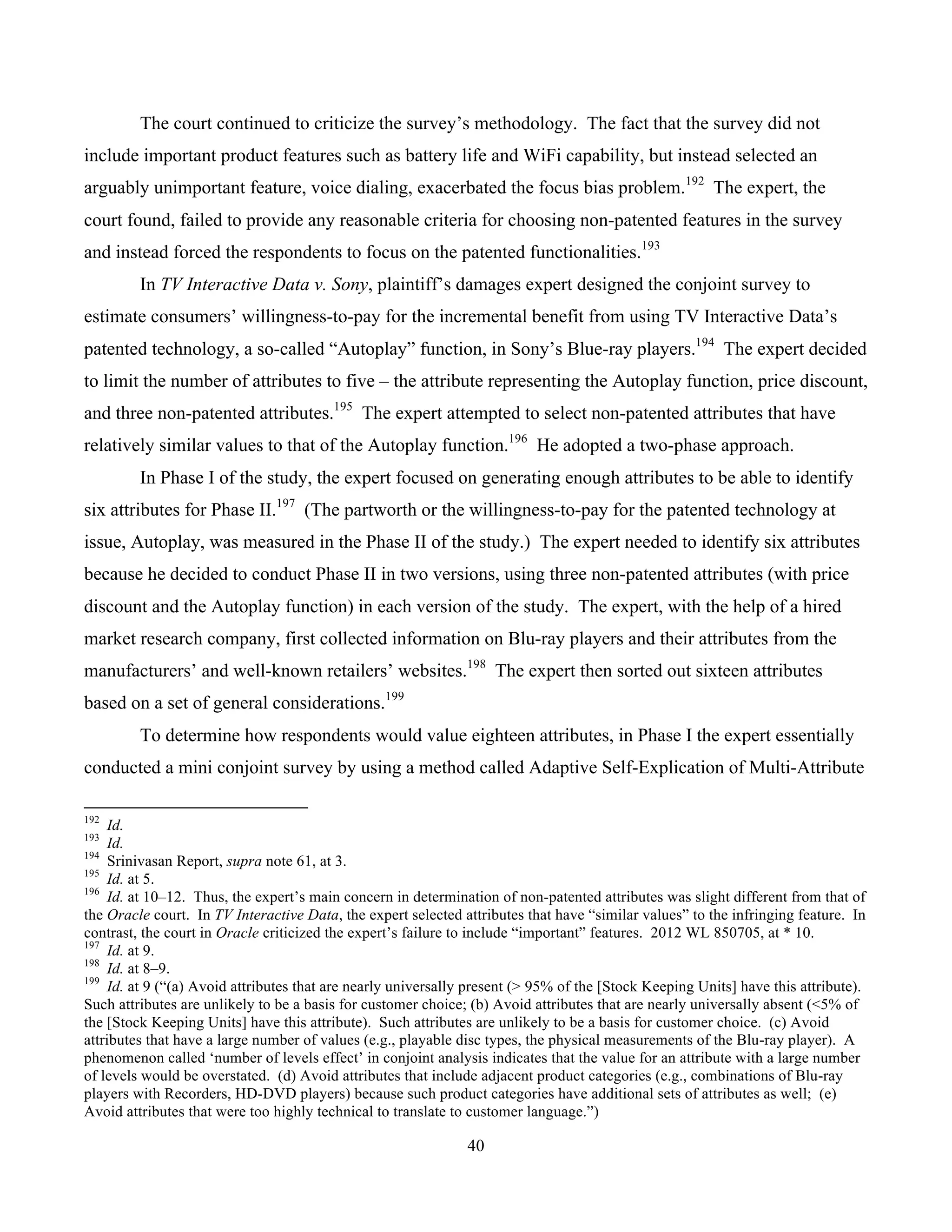 40
	
The court continued to criticize the survey’s methodology. The fact that the survey did not
include important product features such as battery life and WiFi capability, but instead selected an
arguably unimportant feature, voice dialing, exacerbated the focus bias problem.192
The expert, the
court found, failed to provide any reasonable criteria for choosing non-patented features in the survey
and instead forced the respondents to focus on the patented functionalities.193
In TV Interactive Data v. Sony, plaintiff’s damages expert designed the conjoint survey to
estimate consumers’ willingness-to-pay for the incremental benefit from using TV Interactive Data’s
patented technology, a so-called “Autoplay” function, in Sony’s Blue-ray players.194
The expert decided
to limit the number of attributes to five – the attribute representing the Autoplay function, price discount,
and three non-patented attributes.195
The expert attempted to select non-patented attributes that have
relatively similar values to that of the Autoplay function.196
He adopted a two-phase approach.
In Phase I of the study, the expert focused on generating enough attributes to be able to identify
six attributes for Phase II.197
(The partworth or the willingness-to-pay for the patented technology at
issue, Autoplay, was measured in the Phase II of the study.) The expert needed to identify six attributes
because he decided to conduct Phase II in two versions, using three non-patented attributes (with price
discount and the Autoplay function) in each version of the study. The expert, with the help of a hired
market research company, first collected information on Blu-ray players and their attributes from the
manufacturers’ and well-known retailers’ websites.198
The expert then sorted out sixteen attributes
based on a set of general considerations.199
To determine how respondents would value eighteen attributes, in Phase I the expert essentially
conducted a mini conjoint survey by using a method called Adaptive Self-Explication of Multi-Attribute
																																																													
192
Id.
193
Id.
194
Srinivasan Report, supra note 61, at 3.
195
Id. at 5.
196
Id. at 10–12. Thus, the expert’s main concern in determination of non-patented attributes was slight different from that of
the Oracle court. In TV Interactive Data, the expert selected attributes that have “similar values” to the infringing feature. In
contrast, the court in Oracle criticized the expert’s failure to include “important” features. 2012 WL 850705, at * 10.
197
Id. at 9.
198
Id. at 8–9.
199
Id. at 9 (“(a) Avoid attributes that are nearly universally present (> 95% of the [Stock Keeping Units] have this attribute).
Such attributes are unlikely to be a basis for customer choice; (b) Avoid attributes that are nearly universally absent (<5% of
the [Stock Keeping Units] have this attribute). Such attributes are unlikely to be a basis for customer choice. (c) Avoid
attributes that have a large number of values (e.g., playable disc types, the physical measurements of the Blu-ray player). A
phenomenon called ‘number of levels effect’ in conjoint analysis indicates that the value for an attribute with a large number
of levels would be overstated. (d) Avoid attributes that include adjacent product categories (e.g., combinations of Blu-ray
players with Recorders, HD-DVD players) because such product categories have additional sets of attributes as well; (e)
Avoid attributes that were too highly technical to translate to customer language.”)
 