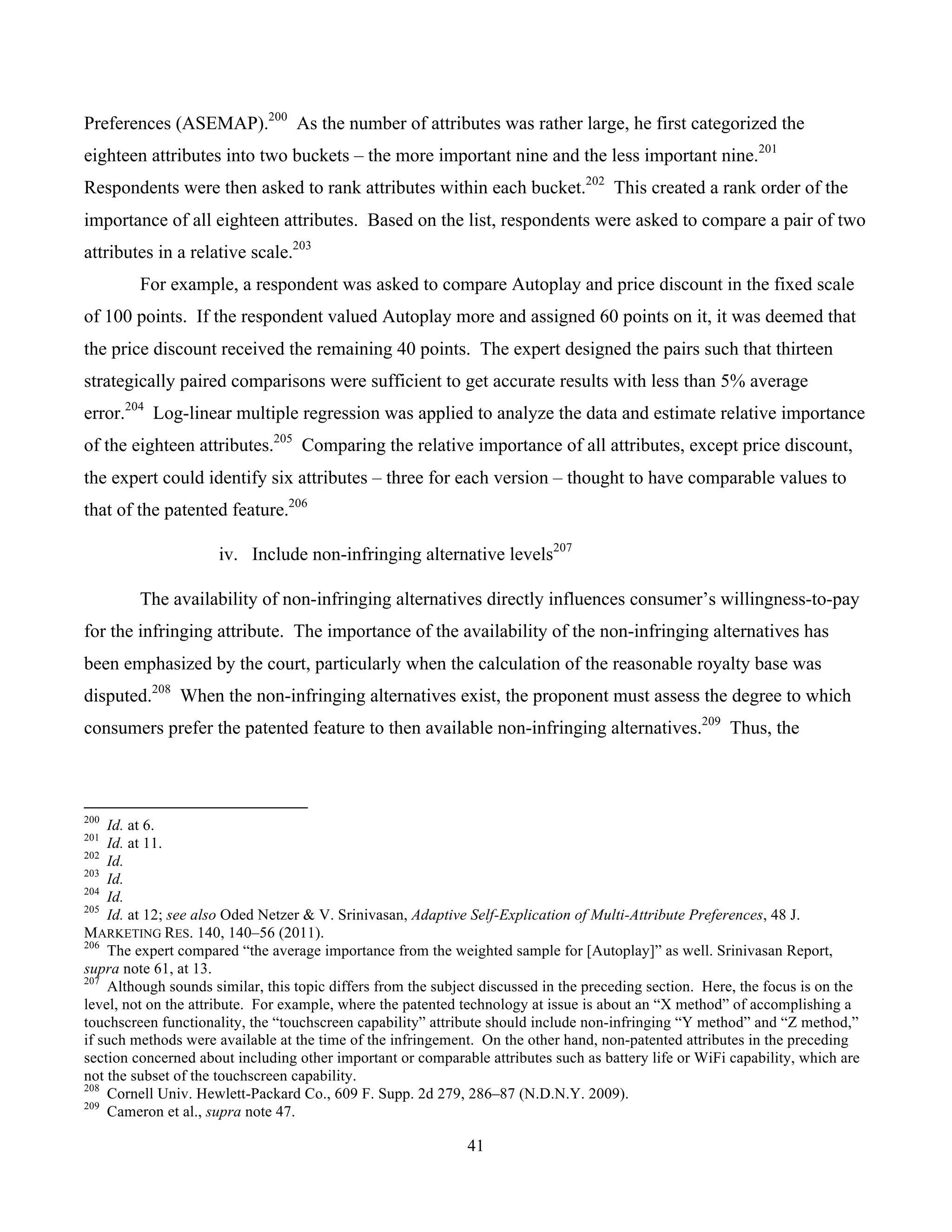 41
	
Preferences (ASEMAP).200
As the number of attributes was rather large, he first categorized the
eighteen attributes into two buckets – the more important nine and the less important nine.201
Respondents were then asked to rank attributes within each bucket.202
This created a rank order of the
importance of all eighteen attributes. Based on the list, respondents were asked to compare a pair of two
attributes in a relative scale.203
For example, a respondent was asked to compare Autoplay and price discount in the fixed scale
of 100 points. If the respondent valued Autoplay more and assigned 60 points on it, it was deemed that
the price discount received the remaining 40 points. The expert designed the pairs such that thirteen
strategically paired comparisons were sufficient to get accurate results with less than 5% average
error.204
Log-linear multiple regression was applied to analyze the data and estimate relative importance
of the eighteen attributes.205
Comparing the relative importance of all attributes, except price discount,
the expert could identify six attributes – three for each version – thought to have comparable values to
that of the patented feature.206
iv. Include non-infringing alternative levels207
The availability of non-infringing alternatives directly influences consumer’s willingness-to-pay
for the infringing attribute. The importance of the availability of the non-infringing alternatives has
been emphasized by the court, particularly when the calculation of the reasonable royalty base was
disputed.208
When the non-infringing alternatives exist, the proponent must assess the degree to which
consumers prefer the patented feature to then available non-infringing alternatives.209
Thus, the
																																																													
200
Id. at 6.
201
Id. at 11.
202
Id.
203
Id.
204
Id.
205
Id. at 12; see also Oded Netzer & V. Srinivasan, Adaptive Self-Explication of Multi-Attribute Preferences, 48 J.
MARKETING RES. 140, 140–56 (2011).
206
The expert compared “the average importance from the weighted sample for [Autoplay]” as well. Srinivasan Report,
supra note 61, at 13.
207
Although sounds similar, this topic differs from the subject discussed in the preceding section. Here, the focus is on the
level, not on the attribute. For example, where the patented technology at issue is about an “X method” of accomplishing a
touchscreen functionality, the “touchscreen capability” attribute should include non-infringing “Y method” and “Z method,”
if such methods were available at the time of the infringement. On the other hand, non-patented attributes in the preceding
section concerned about including other important or comparable attributes such as battery life or WiFi capability, which are
not the subset of the touchscreen capability.
208
Cornell Univ. Hewlett-Packard Co., 609 F. Supp. 2d 279, 286–87 (N.D.N.Y. 2009).
209
Cameron et al., supra note 47.
 