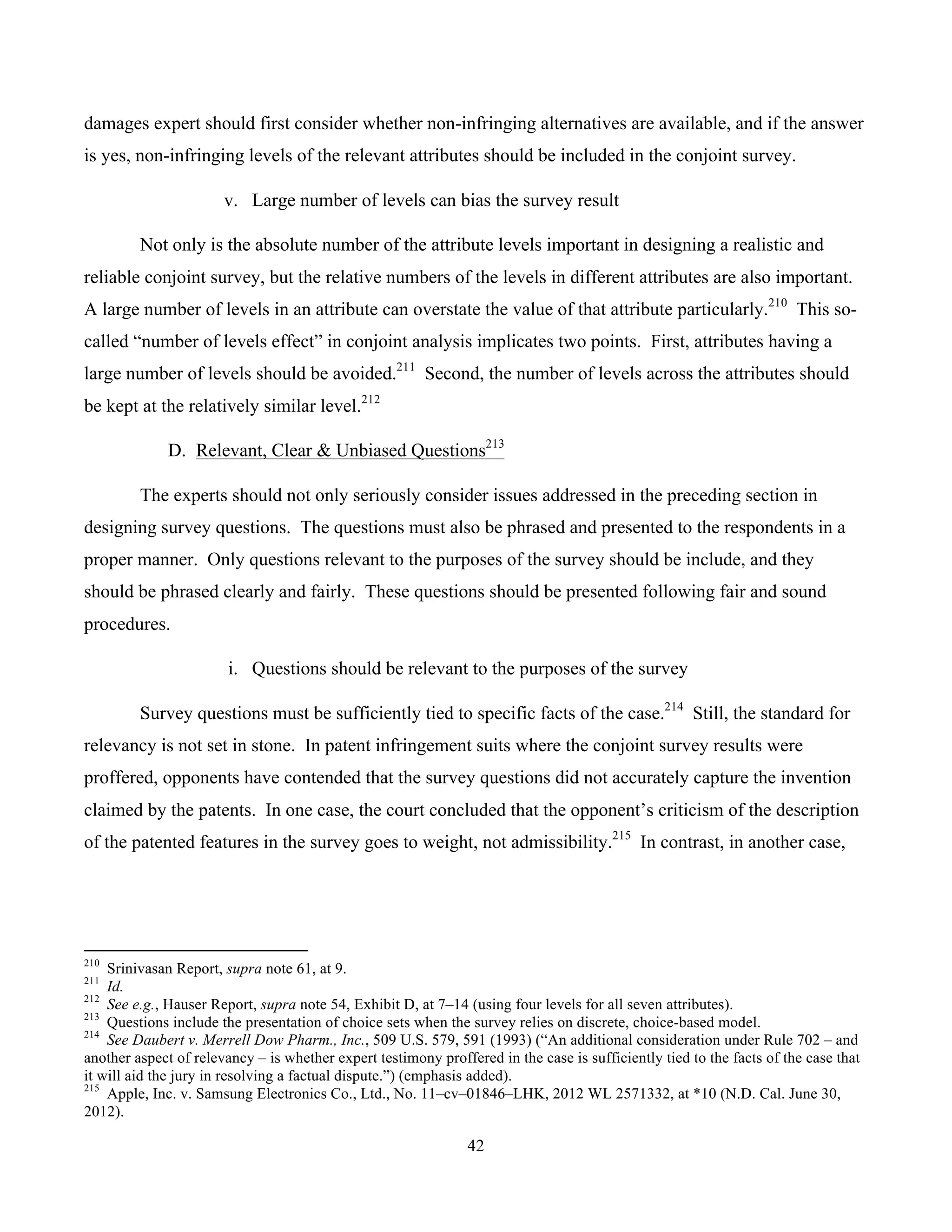 42
	
damages expert should first consider whether non-infringing alternatives are available, and if the answer
is yes, non-infringing levels of the relevant attributes should be included in the conjoint survey.
v. Large number of levels can bias the survey result
Not only is the absolute number of the attribute levels important in designing a realistic and
reliable conjoint survey, but the relative numbers of the levels in different attributes are also important.
A large number of levels in an attribute can overstate the value of that attribute particularly.210
This so-
called “number of levels effect” in conjoint analysis implicates two points. First, attributes having a
large number of levels should be avoided.211
Second, the number of levels across the attributes should
be kept at the relatively similar level.212
D. Relevant, Clear & Unbiased Questions213
The experts should not only seriously consider issues addressed in the preceding section in
designing survey questions. The questions must also be phrased and presented to the respondents in a
proper manner. Only questions relevant to the purposes of the survey should be include, and they
should be phrased clearly and fairly. These questions should be presented following fair and sound
procedures.
i. Questions should be relevant to the purposes of the survey
Survey questions must be sufficiently tied to specific facts of the case.214
Still, the standard for
relevancy is not set in stone. In patent infringement suits where the conjoint survey results were
proffered, opponents have contended that the survey questions did not accurately capture the invention
claimed by the patents. In one case, the court concluded that the opponent’s criticism of the description
of the patented features in the survey goes to weight, not admissibility.215
In contrast, in another case,
																																																													
210
Srinivasan Report, supra note 61, at 9.
211
Id.
212
See e.g., Hauser Report, supra note 54, Exhibit D, at 7–14 (using four levels for all seven attributes).
213
Questions include the presentation of choice sets when the survey relies on discrete, choice-based model.
214
See Daubert v. Merrell Dow Pharm., Inc., 509 U.S. 579, 591 (1993) (“An additional consideration under Rule 702 – and
another aspect of relevancy – is whether expert testimony proffered in the case is sufficiently tied to the facts of the case that
it will aid the jury in resolving a factual dispute.”) (emphasis added).
215
Apple, Inc. v. Samsung Electronics Co., Ltd., No. 11–cv–01846–LHK, 2012 WL 2571332, at *10 (N.D. Cal. June 30,
2012).
 