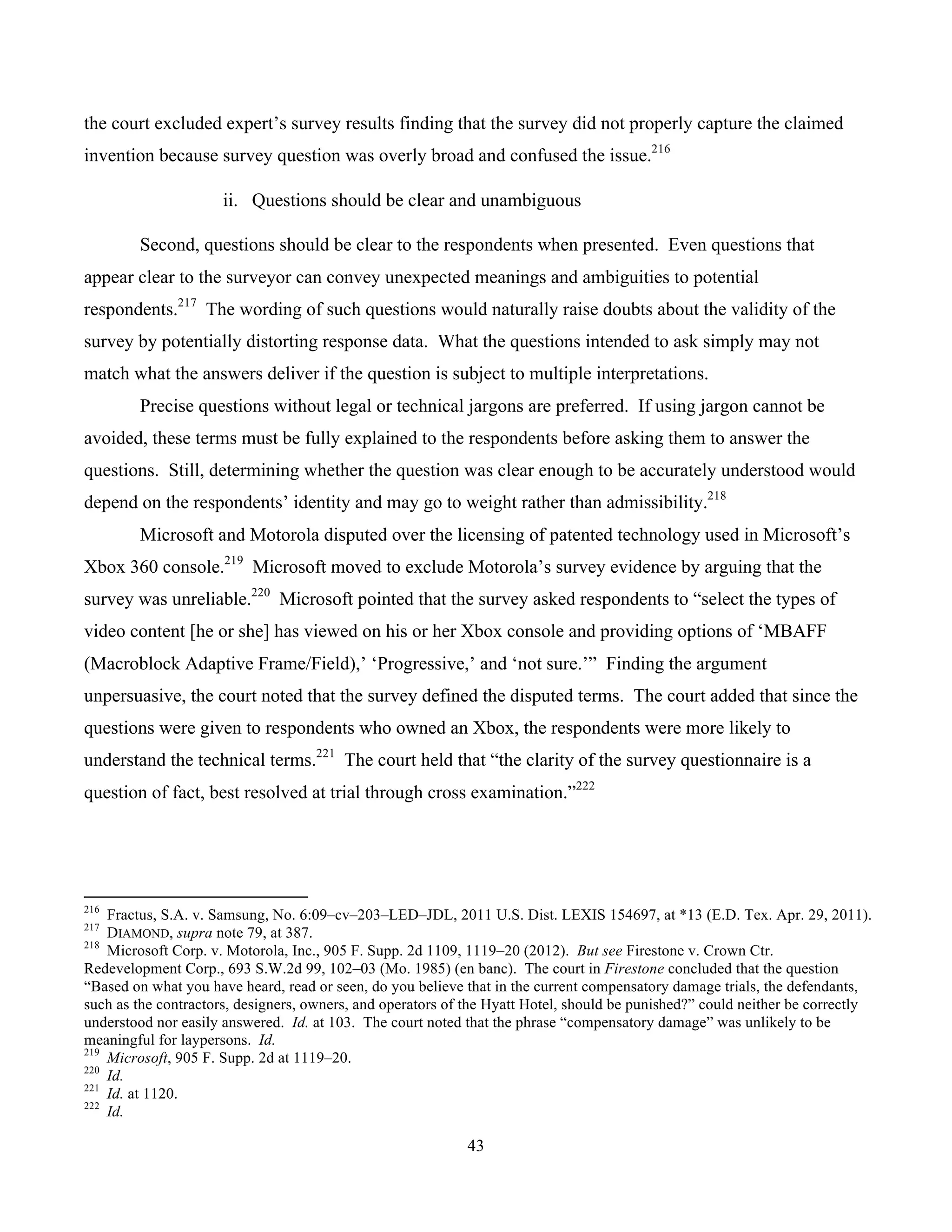 43
	
the court excluded expert’s survey results finding that the survey did not properly capture the claimed
invention because survey question was overly broad and confused the issue.216
ii. Questions should be clear and unambiguous
Second, questions should be clear to the respondents when presented. Even questions that
appear clear to the surveyor can convey unexpected meanings and ambiguities to potential
respondents.217
The wording of such questions would naturally raise doubts about the validity of the
survey by potentially distorting response data. What the questions intended to ask simply may not
match what the answers deliver if the question is subject to multiple interpretations.
Precise questions without legal or technical jargons are preferred. If using jargon cannot be
avoided, these terms must be fully explained to the respondents before asking them to answer the
questions. Still, determining whether the question was clear enough to be accurately understood would
depend on the respondents’ identity and may go to weight rather than admissibility.218
Microsoft and Motorola disputed over the licensing of patented technology used in Microsoft’s
Xbox 360 console.219
Microsoft moved to exclude Motorola’s survey evidence by arguing that the
survey was unreliable.220
Microsoft pointed that the survey asked respondents to “select the types of
video content [he or she] has viewed on his or her Xbox console and providing options of ‘MBAFF
(Macroblock Adaptive Frame/Field),’ ‘Progressive,’ and ‘not sure.’” Finding the argument
unpersuasive, the court noted that the survey defined the disputed terms. The court added that since the
questions were given to respondents who owned an Xbox, the respondents were more likely to
understand the technical terms.221
The court held that “the clarity of the survey questionnaire is a
question of fact, best resolved at trial through cross examination.”222
																																																													
216
Fractus, S.A. v. Samsung, No. 6:09–cv–203–LED–JDL, 2011 U.S. Dist. LEXIS 154697, at *13 (E.D. Tex. Apr. 29, 2011).
217
DIAMOND, supra note 79, at 387.
218
Microsoft Corp. v. Motorola, Inc., 905 F. Supp. 2d 1109, 1119–20 (2012). But see Firestone v. Crown Ctr.
Redevelopment Corp., 693 S.W.2d 99, 102–03 (Mo. 1985) (en banc). The court in Firestone concluded that the question
“Based on what you have heard, read or seen, do you believe that in the current compensatory damage trials, the defendants,
such as the contractors, designers, owners, and operators of the Hyatt Hotel, should be punished?” could neither be correctly
understood nor easily answered. Id. at 103. The court noted that the phrase “compensatory damage” was unlikely to be
meaningful for laypersons. Id.
219
Microsoft, 905 F. Supp. 2d at 1119–20.
220
Id.
221
Id. at 1120.
222
Id.
 