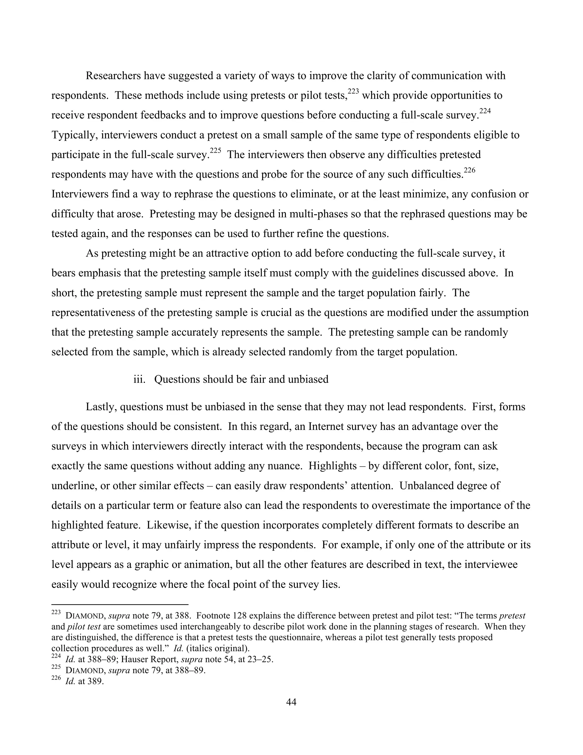 44
	
Researchers have suggested a variety of ways to improve the clarity of communication with
respondents. These methods include using pretests or pilot tests,223
which provide opportunities to
receive respondent feedbacks and to improve questions before conducting a full-scale survey.224
Typically, interviewers conduct a pretest on a small sample of the same type of respondents eligible to
participate in the full-scale survey.225
The interviewers then observe any difficulties pretested
respondents may have with the questions and probe for the source of any such difficulties.226
Interviewers find a way to rephrase the questions to eliminate, or at the least minimize, any confusion or
difficulty that arose. Pretesting may be designed in multi-phases so that the rephrased questions may be
tested again, and the responses can be used to further refine the questions.
As pretesting might be an attractive option to add before conducting the full-scale survey, it
bears emphasis that the pretesting sample itself must comply with the guidelines discussed above. In
short, the pretesting sample must represent the sample and the target population fairly. The
representativeness of the pretesting sample is crucial as the questions are modified under the assumption
that the pretesting sample accurately represents the sample. The pretesting sample can be randomly
selected from the sample, which is already selected randomly from the target population.
iii. Questions should be fair and unbiased
Lastly, questions must be unbiased in the sense that they may not lead respondents. First, forms
of the questions should be consistent. In this regard, an Internet survey has an advantage over the
surveys in which interviewers directly interact with the respondents, because the program can ask
exactly the same questions without adding any nuance. Highlights – by different color, font, size,
underline, or other similar effects – can easily draw respondents’ attention. Unbalanced degree of
details on a particular term or feature also can lead the respondents to overestimate the importance of the
highlighted feature. Likewise, if the question incorporates completely different formats to describe an
attribute or level, it may unfairly impress the respondents. For example, if only one of the attribute or its
level appears as a graphic or animation, but all the other features are described in text, the interviewee
easily would recognize where the focal point of the survey lies.
																																																													
223
DIAMOND, supra note 79, at 388. Footnote 128 explains the difference between pretest and pilot test: “The terms pretest
and pilot test are sometimes used interchangeably to describe pilot work done in the planning stages of research. When they
are distinguished, the difference is that a pretest tests the questionnaire, whereas a pilot test generally tests proposed
collection procedures as well.” Id. (italics original).
224
Id. at 388–89; Hauser Report, supra note 54, at 23–25.
225
DIAMOND, supra note 79, at 388–89.
226
Id. at 389.
 