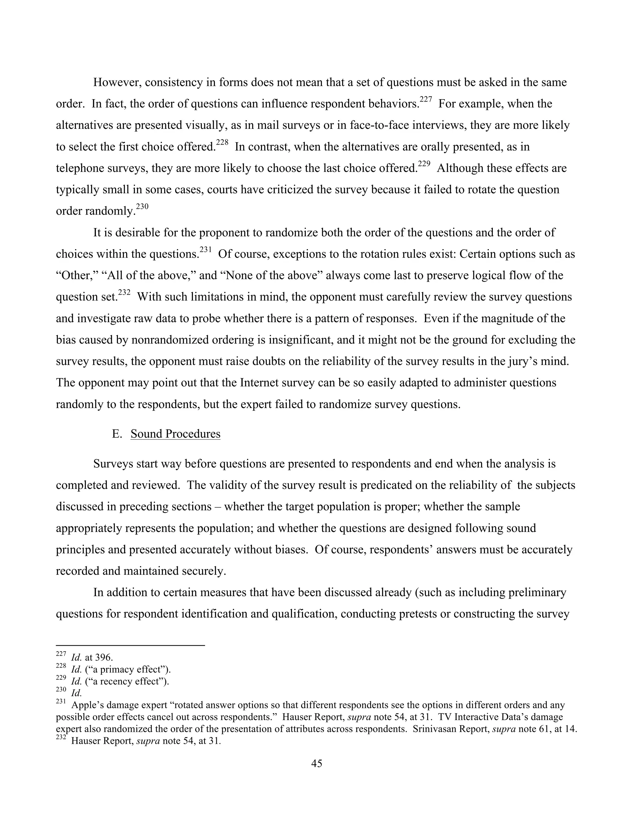 45
	
However, consistency in forms does not mean that a set of questions must be asked in the same
order. In fact, the order of questions can influence respondent behaviors.227
For example, when the
alternatives are presented visually, as in mail surveys or in face-to-face interviews, they are more likely
to select the first choice offered.228
In contrast, when the alternatives are orally presented, as in
telephone surveys, they are more likely to choose the last choice offered.229
Although these effects are
typically small in some cases, courts have criticized the survey because it failed to rotate the question
order randomly.230
It is desirable for the proponent to randomize both the order of the questions and the order of
choices within the questions.231
Of course, exceptions to the rotation rules exist: Certain options such as
“Other,” “All of the above,” and “None of the above” always come last to preserve logical flow of the
question set.232
With such limitations in mind, the opponent must carefully review the survey questions
and investigate raw data to probe whether there is a pattern of responses. Even if the magnitude of the
bias caused by nonrandomized ordering is insignificant, and it might not be the ground for excluding the
survey results, the opponent must raise doubts on the reliability of the survey results in the jury’s mind.
The opponent may point out that the Internet survey can be so easily adapted to administer questions
randomly to the respondents, but the expert failed to randomize survey questions.
E. Sound Procedures
Surveys start way before questions are presented to respondents and end when the analysis is
completed and reviewed. The validity of the survey result is predicated on the reliability of the subjects
discussed in preceding sections – whether the target population is proper; whether the sample
appropriately represents the population; and whether the questions are designed following sound
principles and presented accurately without biases. Of course, respondents’ answers must be accurately
recorded and maintained securely.
In addition to certain measures that have been discussed already (such as including preliminary
questions for respondent identification and qualification, conducting pretests or constructing the survey
																																																													
227
Id. at 396.
228
Id. (“a primacy effect”).
229
Id. (“a recency effect”).
230
Id.
231
Apple’s damage expert “rotated answer options so that different respondents see the options in different orders and any
possible order effects cancel out across respondents.” Hauser Report, supra note 54, at 31. TV Interactive Data’s damage
expert also randomized the order of the presentation of attributes across respondents. Srinivasan Report, supra note 61, at 14.
232
Hauser Report, supra note 54, at 31.
 