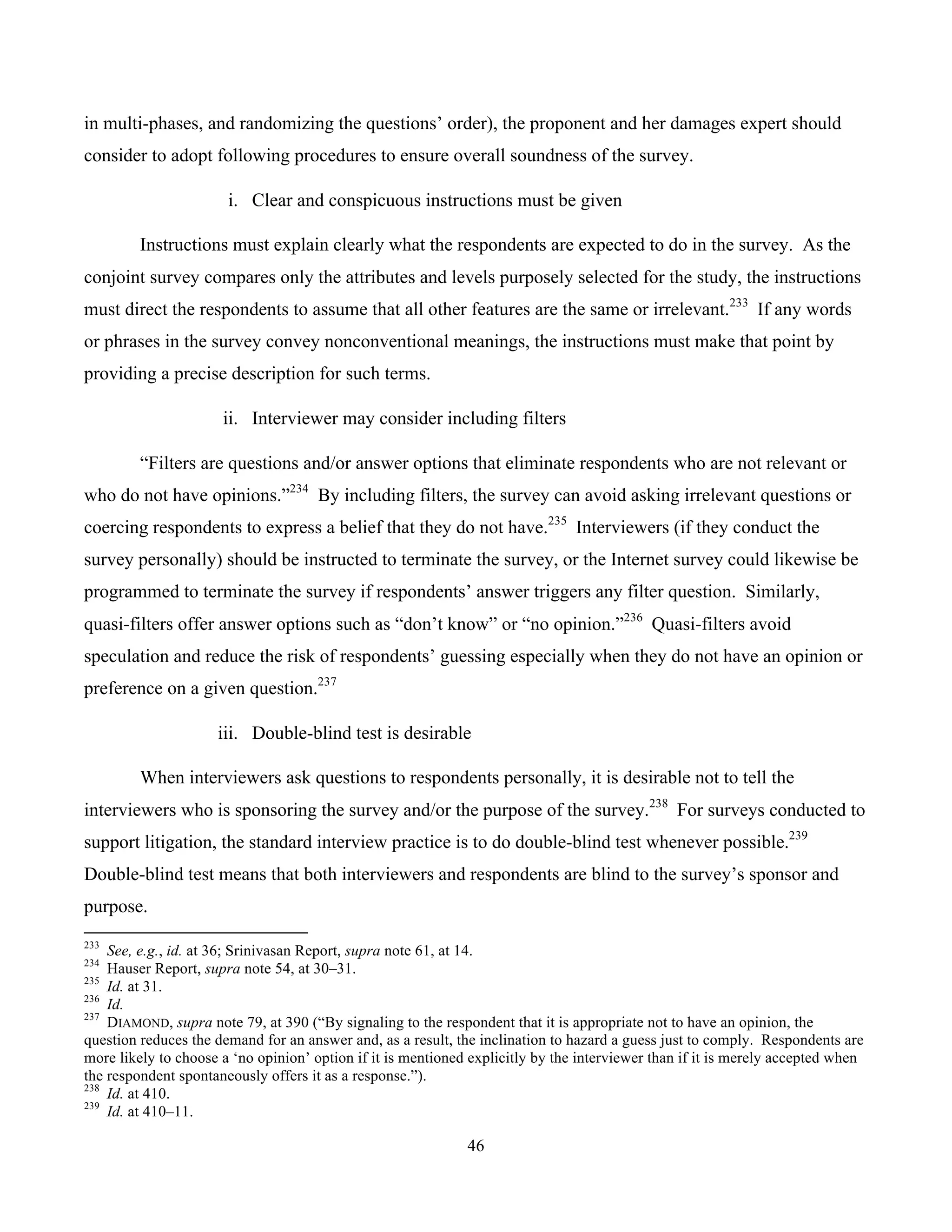 46
	
in multi-phases, and randomizing the questions’ order), the proponent and her damages expert should
consider to adopt following procedures to ensure overall soundness of the survey.
i. Clear and conspicuous instructions must be given
Instructions must explain clearly what the respondents are expected to do in the survey. As the
conjoint survey compares only the attributes and levels purposely selected for the study, the instructions
must direct the respondents to assume that all other features are the same or irrelevant.233
If any words
or phrases in the survey convey nonconventional meanings, the instructions must make that point by
providing a precise description for such terms.
ii. Interviewer may consider including filters
“Filters are questions and/or answer options that eliminate respondents who are not relevant or
who do not have opinions.”234
By including filters, the survey can avoid asking irrelevant questions or
coercing respondents to express a belief that they do not have.235
Interviewers (if they conduct the
survey personally) should be instructed to terminate the survey, or the Internet survey could likewise be
programmed to terminate the survey if respondents’ answer triggers any filter question. Similarly,
quasi-filters offer answer options such as “don’t know” or “no opinion.”236
Quasi-filters avoid
speculation and reduce the risk of respondents’ guessing especially when they do not have an opinion or
preference on a given question.237
iii. Double-blind test is desirable
When interviewers ask questions to respondents personally, it is desirable not to tell the
interviewers who is sponsoring the survey and/or the purpose of the survey.238
For surveys conducted to
support litigation, the standard interview practice is to do double-blind test whenever possible.239
Double-blind test means that both interviewers and respondents are blind to the survey’s sponsor and
purpose.
																																																													
233
See, e.g., id. at 36; Srinivasan Report, supra note 61, at 14.
234
Hauser Report, supra note 54, at 30–31.
235
Id. at 31.
236
Id.
237
DIAMOND, supra note 79, at 390 (“By signaling to the respondent that it is appropriate not to have an opinion, the
question reduces the demand for an answer and, as a result, the inclination to hazard a guess just to comply. Respondents are
more likely to choose a ‘no opinion’ option if it is mentioned explicitly by the interviewer than if it is merely accepted when
the respondent spontaneously offers it as a response.”).
238
Id. at 410.
239
Id. at 410–11.
 