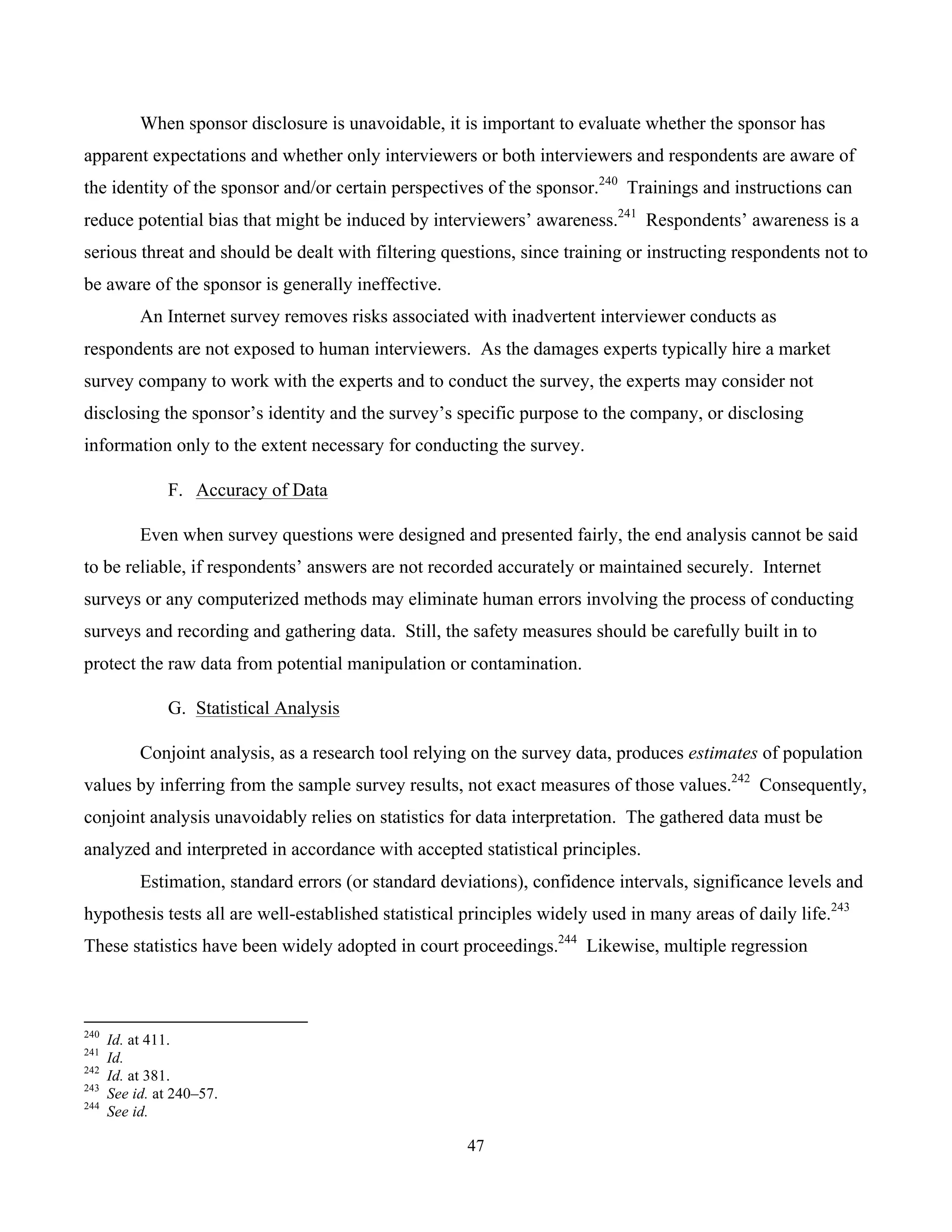 47
	
When sponsor disclosure is unavoidable, it is important to evaluate whether the sponsor has
apparent expectations and whether only interviewers or both interviewers and respondents are aware of
the identity of the sponsor and/or certain perspectives of the sponsor.240
Trainings and instructions can
reduce potential bias that might be induced by interviewers’ awareness.241
Respondents’ awareness is a
serious threat and should be dealt with filtering questions, since training or instructing respondents not to
be aware of the sponsor is generally ineffective.
An Internet survey removes risks associated with inadvertent interviewer conducts as
respondents are not exposed to human interviewers. As the damages experts typically hire a market
survey company to work with the experts and to conduct the survey, the experts may consider not
disclosing the sponsor’s identity and the survey’s specific purpose to the company, or disclosing
information only to the extent necessary for conducting the survey.
F. Accuracy of Data
Even when survey questions were designed and presented fairly, the end analysis cannot be said
to be reliable, if respondents’ answers are not recorded accurately or maintained securely. Internet
surveys or any computerized methods may eliminate human errors involving the process of conducting
surveys and recording and gathering data. Still, the safety measures should be carefully built in to
protect the raw data from potential manipulation or contamination.
G. Statistical Analysis
Conjoint analysis, as a research tool relying on the survey data, produces estimates of population
values by inferring from the sample survey results, not exact measures of those values.242
Consequently,
conjoint analysis unavoidably relies on statistics for data interpretation. The gathered data must be
analyzed and interpreted in accordance with accepted statistical principles.
Estimation, standard errors (or standard deviations), confidence intervals, significance levels and
hypothesis tests all are well-established statistical principles widely used in many areas of daily life.243
These statistics have been widely adopted in court proceedings.244
Likewise, multiple regression
																																																													
240
Id. at 411.
241
Id.
242
Id. at 381.
243
See id. at 240–57.
244
See id.
 