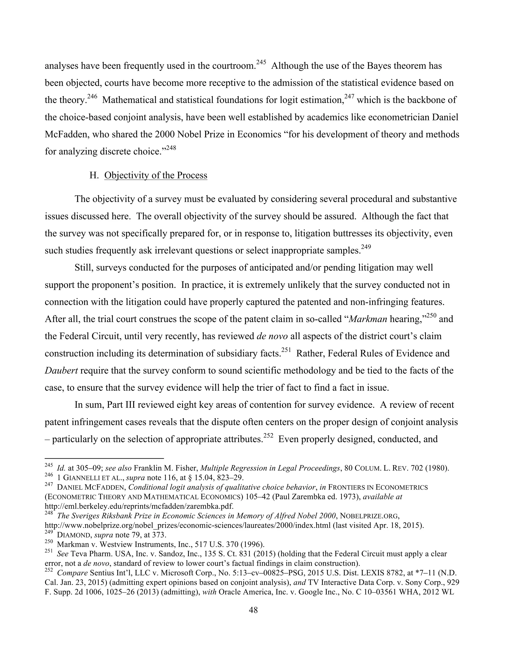 48
	
analyses have been frequently used in the courtroom.245
Although the use of the Bayes theorem has
been objected, courts have become more receptive to the admission of the statistical evidence based on
the theory.246
Mathematical and statistical foundations for logit estimation,247
which is the backbone of
the choice-based conjoint analysis, have been well established by academics like econometrician Daniel
McFadden, who shared the 2000 Nobel Prize in Economics “for his development of theory and methods
for analyzing discrete choice.”248
H. Objectivity of the Process
The objectivity of a survey must be evaluated by considering several procedural and substantive
issues discussed here. The overall objectivity of the survey should be assured. Although the fact that
the survey was not specifically prepared for, or in response to, litigation buttresses its objectivity, even
such studies frequently ask irrelevant questions or select inappropriate samples.249
Still, surveys conducted for the purposes of anticipated and/or pending litigation may well
support the proponent’s position. In practice, it is extremely unlikely that the survey conducted not in
connection with the litigation could have properly captured the patented and non-infringing features.
After all, the trial court construes the scope of the patent claim in so-called “Markman hearing,”250
and
the Federal Circuit, until very recently, has reviewed de novo all aspects of the district court’s claim
construction including its determination of subsidiary facts.251
Rather, Federal Rules of Evidence and
Daubert require that the survey conform to sound scientific methodology and be tied to the facts of the
case, to ensure that the survey evidence will help the trier of fact to find a fact in issue.
In sum, Part III reviewed eight key areas of contention for survey evidence. A review of recent
patent infringement cases reveals that the dispute often centers on the proper design of conjoint analysis
– particularly on the selection of appropriate attributes.252
Even properly designed, conducted, and
																																																													
245
Id. at 305–09; see also Franklin M. Fisher, Multiple Regression in Legal Proceedings, 80 COLUM. L. REV. 702 (1980).
246
1 GIANNELLI ET AL., supra note 116, at § 15.04, 823–29.
247
DANIEL MCFADDEN, Conditional logit analysis of qualitative choice behavior, in FRONTIERS IN ECONOMETRICS
(ECONOMETRIC THEORY AND MATHEMATICAL ECONOMICS) 105–42 (Paul Zarembka ed. 1973), available at
http://eml.berkeley.edu/reprints/mcfadden/zarembka.pdf.
248
The Sveriges Riksbank Prize in Economic Sciences in Memory of Alfred Nobel 2000, NOBELPRIZE.ORG,
http://www.nobelprize.org/nobel_prizes/economic-sciences/laureates/2000/index.html (last visited Apr. 18, 2015).
249
DIAMOND, supra note 79, at 373.
250
Markman v. Westview Instruments, Inc., 517 U.S. 370 (1996).
251
See Teva Pharm. USA, Inc. v. Sandoz, Inc., 135 S. Ct. 831 (2015) (holding that the Federal Circuit must apply a clear
error, not a de novo, standard of review to lower court’s factual findings in claim construction).
252
Compare Sentius Int’l, LLC v. Microsoft Corp., No. 5:13–cv–00825–PSG, 2015 U.S. Dist. LEXIS 8782, at *7–11 (N.D.
Cal. Jan. 23, 2015) (admitting expert opinions based on conjoint analysis), and TV Interactive Data Corp. v. Sony Corp., 929
F. Supp. 2d 1006, 1025–26 (2013) (admitting), with Oracle America, Inc. v. Google Inc., No. C 10–03561 WHA, 2012 WL
 