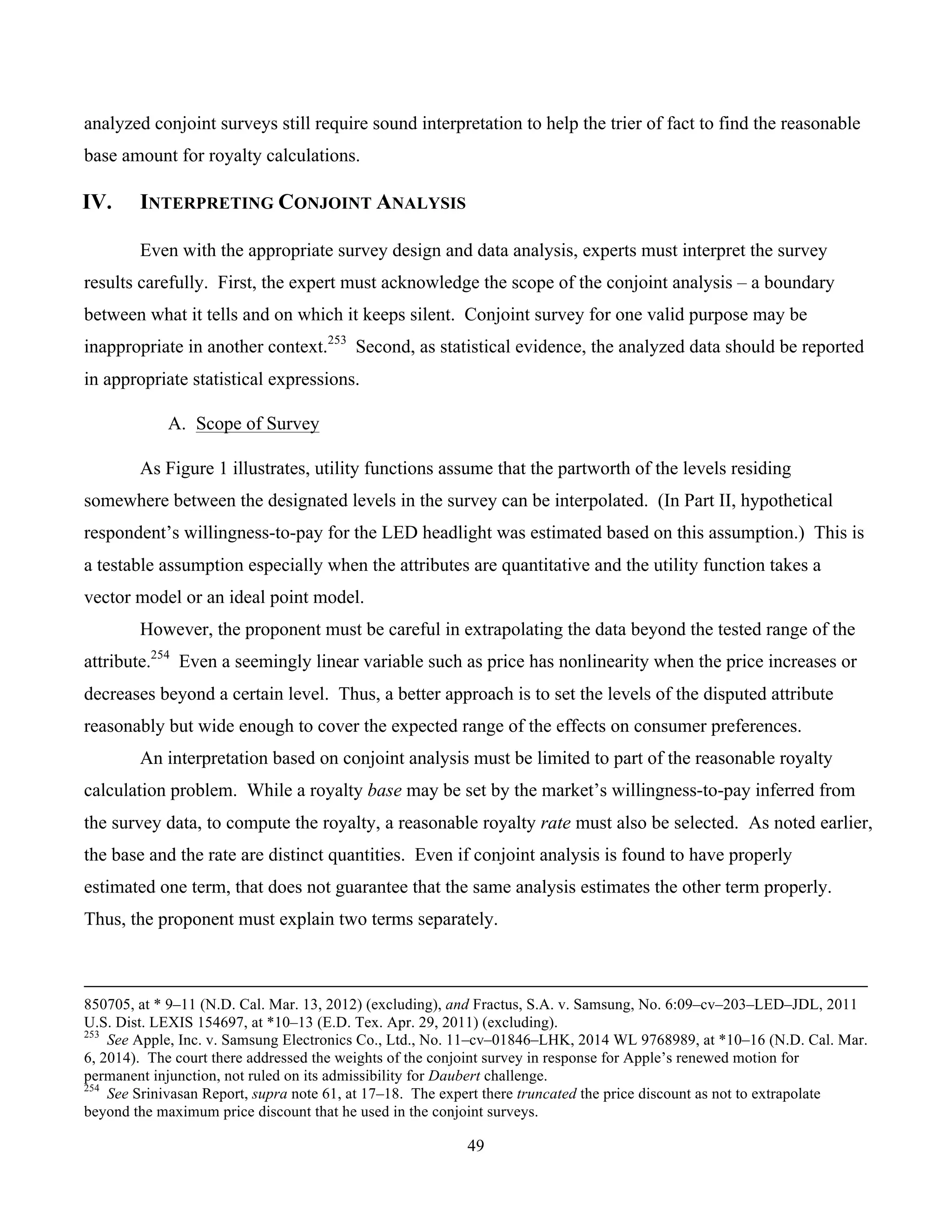 49
	
analyzed conjoint surveys still require sound interpretation to help the trier of fact to find the reasonable
base amount for royalty calculations.
IV. INTERPRETING CONJOINT ANALYSIS
Even with the appropriate survey design and data analysis, experts must interpret the survey
results carefully. First, the expert must acknowledge the scope of the conjoint analysis – a boundary
between what it tells and on which it keeps silent. Conjoint survey for one valid purpose may be
inappropriate in another context.253
Second, as statistical evidence, the analyzed data should be reported
in appropriate statistical expressions.
A. Scope of Survey
As Figure 1 illustrates, utility functions assume that the partworth of the levels residing
somewhere between the designated levels in the survey can be interpolated. (In Part II, hypothetical
respondent’s willingness-to-pay for the LED headlight was estimated based on this assumption.) This is
a testable assumption especially when the attributes are quantitative and the utility function takes a
vector model or an ideal point model.
However, the proponent must be careful in extrapolating the data beyond the tested range of the
attribute.254
Even a seemingly linear variable such as price has nonlinearity when the price increases or
decreases beyond a certain level. Thus, a better approach is to set the levels of the disputed attribute
reasonably but wide enough to cover the expected range of the effects on consumer preferences.
An interpretation based on conjoint analysis must be limited to part of the reasonable royalty
calculation problem. While a royalty base may be set by the market’s willingness-to-pay inferred from
the survey data, to compute the royalty, a reasonable royalty rate must also be selected. As noted earlier,
the base and the rate are distinct quantities. Even if conjoint analysis is found to have properly
estimated one term, that does not guarantee that the same analysis estimates the other term properly.
Thus, the proponent must explain two terms separately.
																																																																																																																																																																																																																			
850705, at * 9–11 (N.D. Cal. Mar. 13, 2012) (excluding), and Fractus, S.A. v. Samsung, No. 6:09–cv–203–LED–JDL, 2011
U.S. Dist. LEXIS 154697, at *10–13 (E.D. Tex. Apr. 29, 2011) (excluding).
253
See Apple, Inc. v. Samsung Electronics Co., Ltd., No. 11–cv–01846–LHK, 2014 WL 9768989, at *10–16 (N.D. Cal. Mar.
6, 2014). The court there addressed the weights of the conjoint survey in response for Apple’s renewed motion for
permanent injunction, not ruled on its admissibility for Daubert challenge.
254
See Srinivasan Report, supra note 61, at 17–18. The expert there truncated the price discount as not to extrapolate
beyond the maximum price discount that he used in the conjoint surveys.
 