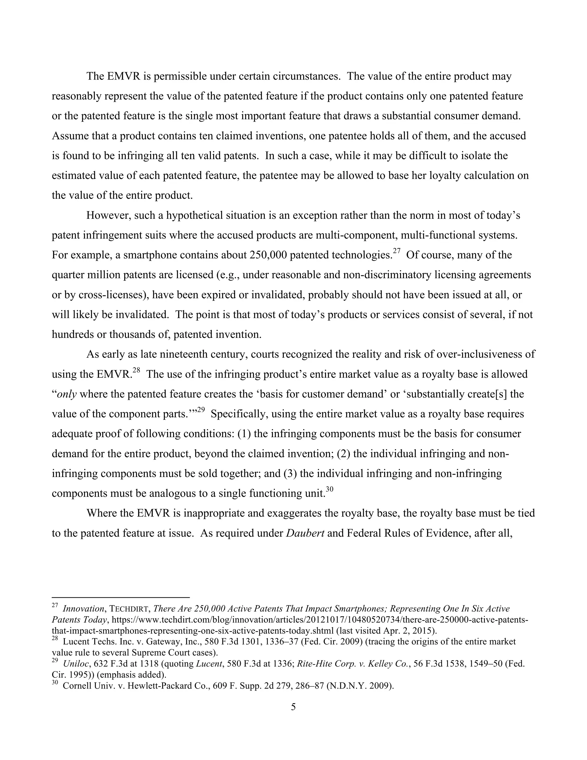 5
	
The EMVR is permissible under certain circumstances. The value of the entire product may
reasonably represent the value of the patented feature if the product contains only one patented feature
or the patented feature is the single most important feature that draws a substantial consumer demand.
Assume that a product contains ten claimed inventions, one patentee holds all of them, and the accused
is found to be infringing all ten valid patents. In such a case, while it may be difficult to isolate the
estimated value of each patented feature, the patentee may be allowed to base her loyalty calculation on
the value of the entire product.
However, such a hypothetical situation is an exception rather than the norm in most of today’s
patent infringement suits where the accused products are multi-component, multi-functional systems.
For example, a smartphone contains about 250,000 patented technologies.27
Of course, many of the
quarter million patents are licensed (e.g., under reasonable and non-discriminatory licensing agreements
or by cross-licenses), have been expired or invalidated, probably should not have been issued at all, or
will likely be invalidated. The point is that most of today’s products or services consist of several, if not
hundreds or thousands of, patented invention.
As early as late nineteenth century, courts recognized the reality and risk of over-inclusiveness of
using the EMVR.28
The use of the infringing product’s entire market value as a royalty base is allowed
“only where the patented feature creates the ‘basis for customer demand’ or ‘substantially create[s] the
value of the component parts.’”29
Specifically, using the entire market value as a royalty base requires
adequate proof of following conditions: (1) the infringing components must be the basis for consumer
demand for the entire product, beyond the claimed invention; (2) the individual infringing and non-
infringing components must be sold together; and (3) the individual infringing and non-infringing
components must be analogous to a single functioning unit.30
Where the EMVR is inappropriate and exaggerates the royalty base, the royalty base must be tied
to the patented feature at issue. As required under Daubert and Federal Rules of Evidence, after all,
																																																													
27
Innovation, TECHDIRT, There Are 250,000 Active Patents That Impact Smartphones; Representing One In Six Active
Patents Today, https://www.techdirt.com/blog/innovation/articles/20121017/10480520734/there-are-250000-active-patents-
that-impact-smartphones-representing-one-six-active-patents-today.shtml (last visited Apr. 2, 2015).
28
Lucent Techs. Inc. v. Gateway, Inc., 580 F.3d 1301, 1336–37 (Fed. Cir. 2009) (tracing the origins of the entire market
value rule to several Supreme Court cases).
29
Uniloc, 632 F.3d at 1318 (quoting Lucent, 580 F.3d at 1336; Rite-Hite Corp. v. Kelley Co., 56 F.3d 1538, 1549–50 (Fed.
Cir. 1995)) (emphasis added).
30
Cornell Univ. v. Hewlett-Packard Co., 609 F. Supp. 2d 279, 286–87 (N.D.N.Y. 2009).
 