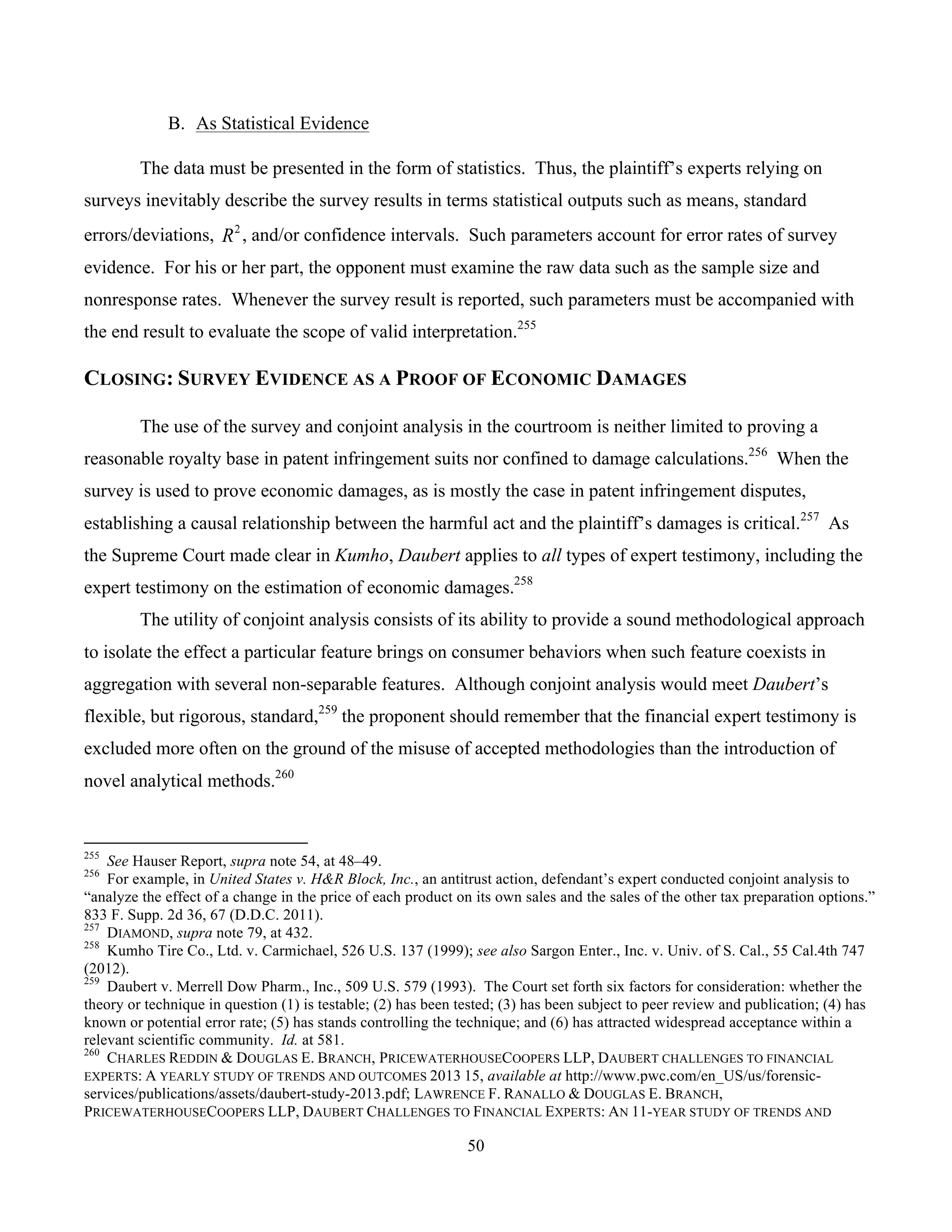 50
	
B. As Statistical Evidence
The data must be presented in the form of statistics. Thus, the plaintiff’s experts relying on
surveys inevitably describe the survey results in terms statistical outputs such as means, standard
errors/deviations, 2
R , and/or confidence intervals. Such parameters account for error rates of survey
evidence. For his or her part, the opponent must examine the raw data such as the sample size and
nonresponse rates. Whenever the survey result is reported, such parameters must be accompanied with
the end result to evaluate the scope of valid interpretation.255
CLOSING: SURVEY EVIDENCE AS A PROOF OF ECONOMIC DAMAGES
The use of the survey and conjoint analysis in the courtroom is neither limited to proving a
reasonable royalty base in patent infringement suits nor confined to damage calculations.256
When the
survey is used to prove economic damages, as is mostly the case in patent infringement disputes,
establishing a causal relationship between the harmful act and the plaintiff’s damages is critical.257
As
the Supreme Court made clear in Kumho, Daubert applies to all types of expert testimony, including the
expert testimony on the estimation of economic damages.258
The utility of conjoint analysis consists of its ability to provide a sound methodological approach
to isolate the effect a particular feature brings on consumer behaviors when such feature coexists in
aggregation with several non-separable features. Although conjoint analysis would meet Daubert’s
flexible, but rigorous, standard,259
the proponent should remember that the financial expert testimony is
excluded more often on the ground of the misuse of accepted methodologies than the introduction of
novel analytical methods.260
																																																													
255
See Hauser Report, supra note 54, at 48–49.
256
For example, in United States v. H&R Block, Inc., an antitrust action, defendant’s expert conducted conjoint analysis to
“analyze the effect of a change in the price of each product on its own sales and the sales of the other tax preparation options.”
833 F. Supp. 2d 36, 67 (D.D.C. 2011).
257
DIAMOND, supra note 79, at 432.
258
Kumho Tire Co., Ltd. v. Carmichael, 526 U.S. 137 (1999); see also Sargon Enter., Inc. v. Univ. of S. Cal., 55 Cal.4th 747
(2012).
259
Daubert v. Merrell Dow Pharm., Inc., 509 U.S. 579 (1993). The Court set forth six factors for consideration: whether the
theory or technique in question (1) is testable; (2) has been tested; (3) has been subject to peer review and publication; (4) has
known or potential error rate; (5) has stands controlling the technique; and (6) has attracted widespread acceptance within a
relevant scientific community. Id. at 581.
260
CHARLES REDDIN & DOUGLAS E. BRANCH, PRICEWATERHOUSECOOPERS LLP, DAUBERT CHALLENGES TO FINANCIAL
EXPERTS: A YEARLY STUDY OF TRENDS AND OUTCOMES 2013 15, available at http://www.pwc.com/en_US/us/forensic-
services/publications/assets/daubert-study-2013.pdf; LAWRENCE F. RANALLO & DOUGLAS E. BRANCH,
PRICEWATERHOUSECOOPERS LLP, DAUBERT CHALLENGES TO FINANCIAL EXPERTS: AN 11-YEAR STUDY OF TRENDS AND
 