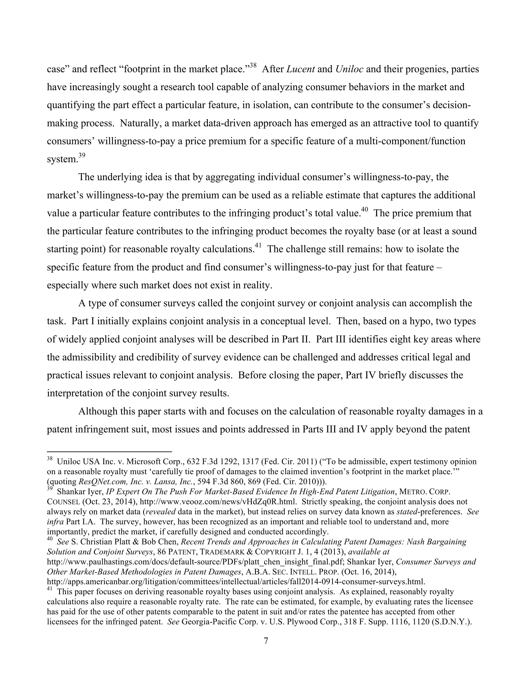 7
	
case” and reflect “footprint in the market place.”38
After Lucent and Uniloc and their progenies, parties
have increasingly sought a research tool capable of analyzing consumer behaviors in the market and
quantifying the part effect a particular feature, in isolation, can contribute to the consumer’s decision-
making process. Naturally, a market data-driven approach has emerged as an attractive tool to quantify
consumers’ willingness-to-pay a price premium for a specific feature of a multi-component/function
system.39
The underlying idea is that by aggregating individual consumer’s willingness-to-pay, the
market’s willingness-to-pay the premium can be used as a reliable estimate that captures the additional
value a particular feature contributes to the infringing product’s total value.40
The price premium that
the particular feature contributes to the infringing product becomes the royalty base (or at least a sound
starting point) for reasonable royalty calculations.41
The challenge still remains: how to isolate the
specific feature from the product and find consumer’s willingness-to-pay just for that feature –
especially where such market does not exist in reality.
A type of consumer surveys called the conjoint survey or conjoint analysis can accomplish the
task. Part I initially explains conjoint analysis in a conceptual level. Then, based on a hypo, two types
of widely applied conjoint analyses will be described in Part II. Part III identifies eight key areas where
the admissibility and credibility of survey evidence can be challenged and addresses critical legal and
practical issues relevant to conjoint analysis. Before closing the paper, Part IV briefly discusses the
interpretation of the conjoint survey results.
Although this paper starts with and focuses on the calculation of reasonable royalty damages in a
patent infringement suit, most issues and points addressed in Parts III and IV apply beyond the patent
																																																													
38
Uniloc USA Inc. v. Microsoft Corp., 632 F.3d 1292, 1317 (Fed. Cir. 2011) (“To be admissible, expert testimony opinion
on a reasonable royalty must ‘carefully tie proof of damages to the claimed invention’s footprint in the market place.’”
(quoting ResQNet.com, Inc. v. Lansa, Inc., 594 F.3d 860, 869 (Fed. Cir. 2010))).
39
Shankar Iyer, IP Expert On The Push For Market-Based Evidence In High-End Patent Litigation, METRO. CORP.
COUNSEL (Oct. 23, 2014), http://www.veooz.com/news/vHdZq0R.html. Strictly speaking, the conjoint analysis does not
always rely on market data (revealed data in the market), but instead relies on survey data known as stated-preferences. See
infra Part I.A. The survey, however, has been recognized as an important and reliable tool to understand and, more
importantly, predict the market, if carefully designed and conducted accordingly.
40
See S. Christian Platt & Bob Chen, Recent Trends and Approaches in Calculating Patent Damages: Nash Bargaining
Solution and Conjoint Surveys, 86 PATENT, TRADEMARK & COPYRIGHT J. 1, 4 (2013), available at
http://www.paulhastings.com/docs/default-source/PDFs/platt_chen_insight_final.pdf; Shankar Iyer, Consumer Surveys and
Other Market-Based Methodologies in Patent Damages, A.B.A. SEC. INTELL. PROP. (Oct. 16, 2014),
http://apps.americanbar.org/litigation/committees/intellectual/articles/fall2014-0914-consumer-surveys.html.
41
This paper focuses on deriving reasonable royalty bases using conjoint analysis. As explained, reasonably royalty
calculations also require a reasonable royalty rate. The rate can be estimated, for example, by evaluating rates the licensee
has paid for the use of other patents comparable to the patent in suit and/or rates the patentee has accepted from other
licensees for the infringed patent. See Georgia-Pacific Corp. v. U.S. Plywood Corp., 318 F. Supp. 1116, 1120 (S.D.N.Y.).
 