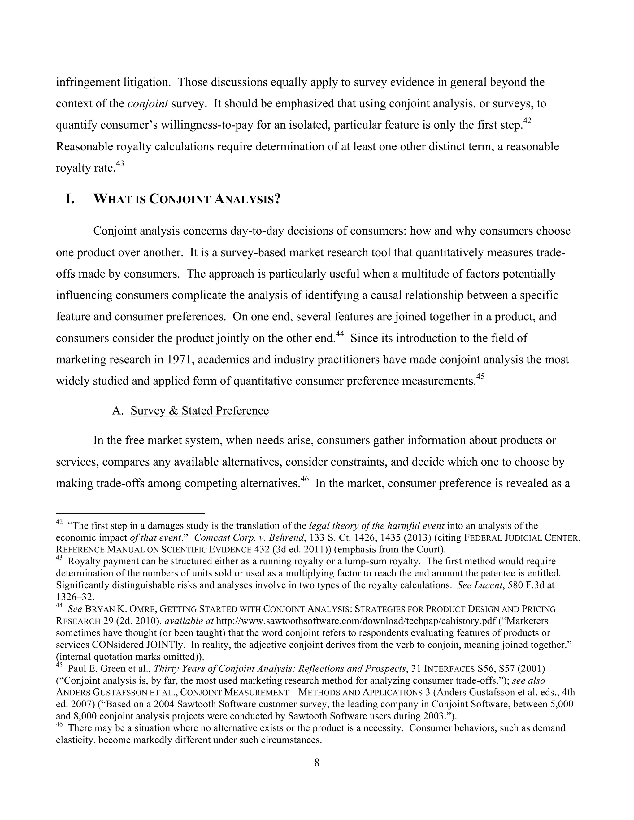 8
	
infringement litigation. Those discussions equally apply to survey evidence in general beyond the
context of the conjoint survey. It should be emphasized that using conjoint analysis, or surveys, to
quantify consumer’s willingness-to-pay for an isolated, particular feature is only the first step.42
Reasonable royalty calculations require determination of at least one other distinct term, a reasonable
royalty rate.43
I. WHAT IS CONJOINT ANALYSIS?
Conjoint analysis concerns day-to-day decisions of consumers: how and why consumers choose
one product over another. It is a survey-based market research tool that quantitatively measures trade-
offs made by consumers. The approach is particularly useful when a multitude of factors potentially
influencing consumers complicate the analysis of identifying a causal relationship between a specific
feature and consumer preferences. On one end, several features are joined together in a product, and
consumers consider the product jointly on the other end.44
Since its introduction to the field of
marketing research in 1971, academics and industry practitioners have made conjoint analysis the most
widely studied and applied form of quantitative consumer preference measurements.45
A. Survey & Stated Preference
In the free market system, when needs arise, consumers gather information about products or
services, compares any available alternatives, consider constraints, and decide which one to choose by
making trade-offs among competing alternatives.46
In the market, consumer preference is revealed as a
																																																													
42
“The first step in a damages study is the translation of the legal theory of the harmful event into an analysis of the
economic impact of that event.” Comcast Corp. v. Behrend, 133 S. Ct. 1426, 1435 (2013) (citing FEDERAL JUDICIAL CENTER,
REFERENCE MANUAL ON SCIENTIFIC EVIDENCE 432 (3d ed. 2011)) (emphasis from the Court).
43
Royalty payment can be structured either as a running royalty or a lump-sum royalty. The first method would require
determination of the numbers of units sold or used as a multiplying factor to reach the end amount the patentee is entitled.
Significantly distinguishable risks and analyses involve in two types of the royalty calculations. See Lucent, 580 F.3d at
1326–32.
44
See BRYAN K. OMRE, GETTING STARTED WITH CONJOINT ANALYSIS: STRATEGIES FOR PRODUCT DESIGN AND PRICING
RESEARCH 29 (2d. 2010), available at http://www.sawtoothsoftware.com/download/techpap/cahistory.pdf (“Marketers
sometimes have thought (or been taught) that the word conjoint refers to respondents evaluating features of products or
services CONsidered JOINTly. In reality, the adjective conjoint derives from the verb to conjoin, meaning joined together.”
(internal quotation marks omitted)).
45
Paul E. Green et al., Thirty Years of Conjoint Analysis: Reflections and Prospects, 31 INTERFACES S56, S57 (2001)
(“Conjoint analysis is, by far, the most used marketing research method for analyzing consumer trade-offs.”); see also
ANDERS GUSTAFSSON ET AL., CONJOINT MEASUREMENT – METHODS AND APPLICATIONS 3 (Anders Gustafsson et al. eds., 4th
ed. 2007) (“Based on a 2004 Sawtooth Software customer survey, the leading company in Conjoint Software, between 5,000
and 8,000 conjoint analysis projects were conducted by Sawtooth Software users during 2003.”).
46
There may be a situation where no alternative exists or the product is a necessity. Consumer behaviors, such as demand
elasticity, become markedly different under such circumstances.
 