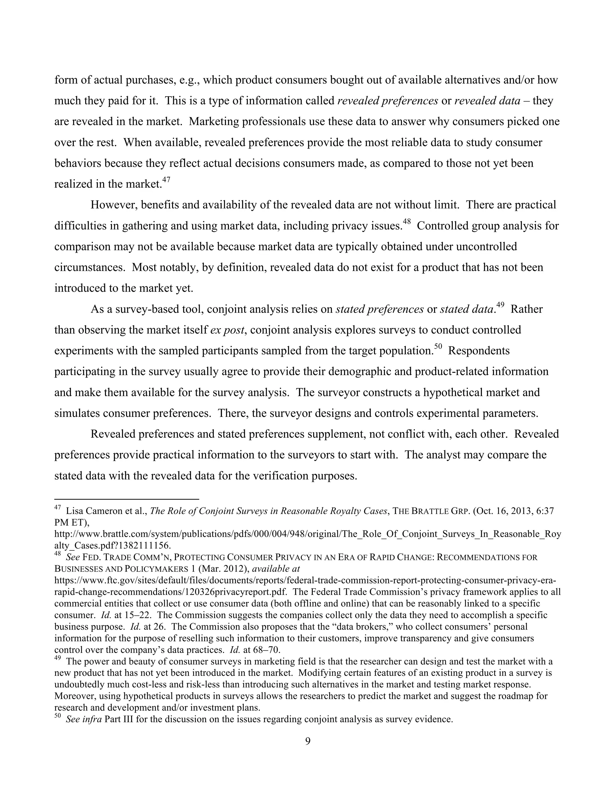 9
	
form of actual purchases, e.g., which product consumers bought out of available alternatives and/or how
much they paid for it. This is a type of information called revealed preferences or revealed data – they
are revealed in the market. Marketing professionals use these data to answer why consumers picked one
over the rest. When available, revealed preferences provide the most reliable data to study consumer
behaviors because they reflect actual decisions consumers made, as compared to those not yet been
realized in the market.47
However, benefits and availability of the revealed data are not without limit. There are practical
difficulties in gathering and using market data, including privacy issues.48
Controlled group analysis for
comparison may not be available because market data are typically obtained under uncontrolled
circumstances. Most notably, by definition, revealed data do not exist for a product that has not been
introduced to the market yet.
As a survey-based tool, conjoint analysis relies on stated preferences or stated data.49
Rather
than observing the market itself ex post, conjoint analysis explores surveys to conduct controlled
experiments with the sampled participants sampled from the target population.50
Respondents
participating in the survey usually agree to provide their demographic and product-related information
and make them available for the survey analysis. The surveyor constructs a hypothetical market and
simulates consumer preferences. There, the surveyor designs and controls experimental parameters.
Revealed preferences and stated preferences supplement, not conflict with, each other. Revealed
preferences provide practical information to the surveyors to start with. The analyst may compare the
stated data with the revealed data for the verification purposes.
																																																													
47
Lisa Cameron et al., The Role of Conjoint Surveys in Reasonable Royalty Cases, THE BRATTLE GRP. (Oct. 16, 2013, 6:37
PM ET),
http://www.brattle.com/system/publications/pdfs/000/004/948/original/The_Role_Of_Conjoint_Surveys_In_Reasonable_Roy
alty_Cases.pdf?1382111156.
48
See FED. TRADE COMM’N, PROTECTING CONSUMER PRIVACY IN AN ERA OF RAPID CHANGE: RECOMMENDATIONS FOR
BUSINESSES AND POLICYMAKERS 1 (Mar. 2012), available at
https://www.ftc.gov/sites/default/files/documents/reports/federal-trade-commission-report-protecting-consumer-privacy-era-
rapid-change-recommendations/120326privacyreport.pdf. The Federal Trade Commission’s privacy framework applies to all
commercial entities that collect or use consumer data (both offline and online) that can be reasonably linked to a specific
consumer. Id. at 15–22. The Commission suggests the companies collect only the data they need to accomplish a specific
business purpose. Id. at 26. The Commission also proposes that the “data brokers,” who collect consumers’ personal
information for the purpose of reselling such information to their customers, improve transparency and give consumers
control over the company’s data practices. Id. at 68–70.
49
The power and beauty of consumer surveys in marketing field is that the researcher can design and test the market with a
new product that has not yet been introduced in the market. Modifying certain features of an existing product in a survey is
undoubtedly much cost-less and risk-less than introducing such alternatives in the market and testing market response.
Moreover, using hypothetical products in surveys allows the researchers to predict the market and suggest the roadmap for
research and development and/or investment plans.
50
See infra Part III for the discussion on the issues regarding conjoint analysis as survey evidence.
 