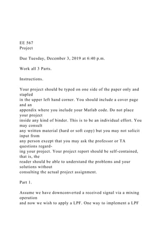 EE 567
Project
Due Tuesday, December 3, 2019 at 6:40 p.m.
Work all 3 Parts.
Instructions.
Your project should be typed on one side of the paper only and
stapled
in the upper left hand corner. You should include a cover page
and an
appendix where you include your Matlab code. Do not place
your project
inside any kind of binder. This is to be an individual effort. You
may consult
any written material (hard or soft copy) but you may not solicit
input from
any person except that you may ask the professor or TA
questions regard-
ing your project. Your project report should be self-contained,
that is, the
reader should be able to understand the problems and your
solutions without
consulting the actual project assignment.
Part 1.
Assume we have downconverted a received signal via a mixing
operation
and now we wish to apply a LPF. One way to implement a LPF
 