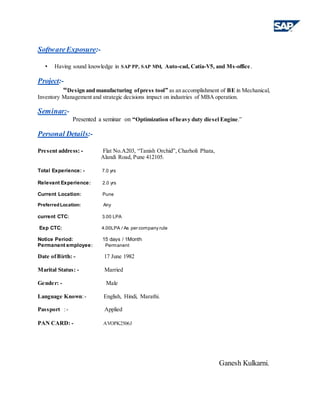 SoftwareExposure:-
• Having sound knowledge in SAP PP, SAP MM, Auto-cad, Catia-V5, and Ms-office.
Project:-
“Design and manufacturing ofpress tool” as an accomplishment of BE in Mechanical,
Inventory Management and strategic decisions impact on industries of MBA operation.
Seminar:-
Presented a seminar on “Optimization ofheavy duty diesel Engine.”
Personal Details:-
Present address: - Flat No.A203, “Tanish Orchid”, Charholi Phata,
Alandi Road, Pune 412105.
Total Experience: - 7.0 yrs
Relevant Experience: 2.0 yrs
Current Location: Pune
PreferredLocation: Any
current CTC: 3.00 LPA
Exp CTC: 4.00LPA / As per company rule
Notice Period: 15 days / 1Month
Permanent employee: Permanent
Date ofBirth: - 17 June 1982
Marital Status: - Married
Gender: - Male
Language Known:- English, Hindi, Marathi.
Passport :- Applied
PAN CARD: - AVOPK2506J
Ganesh Kulkarni.
 