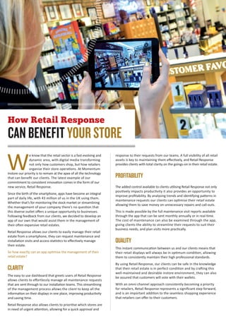 6 Issue 06 2016
W
e know that the retail sector is a fast-evolving and
dynamic area, with digital media transforming
not only how customers shop, but how retailers
organise their store operations. At Momentum
Instore our priority is to remain at the apex of all the technology
that can beneﬁt our clients. The latest example of our
commitment to consistent innovation comes in the form of our
new service, Retail Response.
Since the birth of the smartphone, apps have become an integral
part of daily life, with 43 million of us in the UK using them.
Whether that’s for monitoring the stock market or streamlining
the management of your company there’s no question that
this diverse outlet oﬀers a unique opportunity to businesses.
Following feedback from our clients, we decided to develop an
app of our own that would assist them in the management of
their often expansive retail estates.
Retail Response allows our clients to easily manage their retail
estate from a smartphone, they can request maintenance and
installation visits and access statistics to eﬀectively manage
their estate.
So how exactly can an app optimise the management of their
retail estate?
CLARITY
The easy to use dashboard that greets users of Retail Response
allows clients to eﬀortlessly manage all maintenance requests
that are sent through to our installation teams. This streamlining
of the management process allows the client to keep all the
information on their displays in one place, improving productivity
and saving time.
Retail Response also allows clients to prioritise which stores are
in need of urgent attention, allowing for a quick approval and
response to their requests from our teams. A full visibility of all retail
assets is key to maintaining them eﬀectively, and Retail Response
provides clients with total clarity on the goings-on in their retail estate.
PROFITABILITY
The added control available to clients utilising Retail Response not only
positively impacts productivity it also provides an opportunity to
improve proﬁtability. By analysing trends and identifying patterns in
maintenance requests our clients can optimise their retail estate
allowing them to save money on unnecessary repairs and call-outs.
This is made possible by the full maintenance visit reports available
through the app that can be sent monthly annually or in real-time.
The cost of maintenance can also be examined through the app,
giving clients the ability to streamline their requests to suit their
business needs, and plan visits more practically.
QUALITY
This instant communication between us and our clients means that
their retail displays will always be in optimum condition, allowing
them to consistently maintain their high professional standards.
By using Retail Response, our clients can be safe in the knowledge
that their retail estate is in perfect condition and by crafting this
well-maintained and desirable instore environment, they can also
be assured that customers will vote with their wallets.
With an omni-channel approach consistently becoming a priority
for retailers, Retail Response represents a signiﬁcant step forward,
and is an important addition to the seamless shopping experience
that retailers can oﬀer to their customers.
How Retail Response
CAN BENEFIT YOUR STORE
RETAIL RESPONSE
Instore_Magazine_Issue_06.indd 6 06/09/2016 16:47
 
