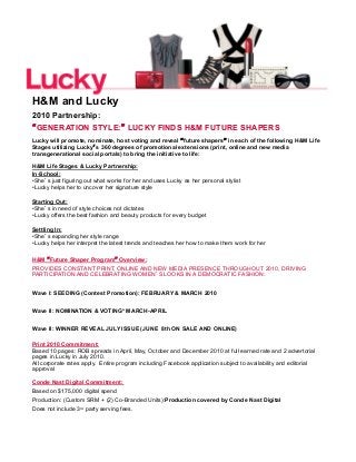 H&M and Lucky
2010 Partnership:
“GENERATION STYLE:” LUCKY FINDS H&M FUTURE SHAPERS
Lucky will promote, nominate, host voting and reveal “future shapers” in each of the following H&M Life
Stages utilizing Lucky’s 360 degrees of promotional extensions (print, online and new media
transgenerational social portals) to bring the initiative to life:
H&M Life Stages & Lucky Partnership:
In-School:
• She’s just figuring out what works for her and uses Lucky as her personal stylist
• Lucky helps her to uncover her signature style
Starting Out:
• She’s in need of style choices not dictates
• Lucky offers the best fashion and beauty products for every budget
Settling In:
• She’s expanding her style range
• Lucky helps her interpret the latest trends and teaches her how to make them work for her
H&M “Future Shaper Program” Overview:
PROVIDES CONSTANT PRINT, ONLINE AND NEW MEDIA PRESENCE THROUGHOUT 2010, DRIVING
PARTICIPATION AND CELEBRATING WOMEN’S LOOKS IN A DEMOCRATIC FASHION:
Wave I: SEEDING (Contest Promotion): FEBRUARY & MARCH 2010
Wave II: NOMINATION & VOTING* MARCH-APRIL
Wave II: WINNER REVEAL JULY ISSUE (JUNE 8th ON SALE AND ONLINE)
Print 2010 Commitment:
Based 10 pages: ROB spreads in April, May, October and December 2010 at full earned rate and 2 advertorial
pages in Lucky in July 2010.
All corporate rates apply. Entire program including Facebook application subject to availability and editorial
approval
Conde Nast Digital Commitment:
Based on $175,000 digital spend
Production: (Custom SRM + (2) Co-Branded Units):Production covered by Conde Nast Digital
Does not include 3rd party serving fees.
 