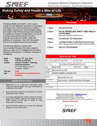 PROGRAMME
1:30pm REGISTRATION
2:00pm TOTAL WORKPLACE SAFETY AND HEALTH
(TOTAL WSH)
Workplace Safety and Health Council
3:00pm TEABREAK/ NETWORKING
3:30pm COMMUNICABLE DISEASES EDUCATION
CEW – Singapore National Employers Federation(SNEF)
4:30pm END OF PROGRAMME
Closing Date: Wed, 8th
July 2015 Tel: 6290 7608
Company Cushman & Wakefield (S) Pte Ltd
Tel + 6535 3232 EEmp size 146
Contact
person Md Jumadi Bin Juki
Email Jumadi.Juki@ap.cushwake.com
Please register the following participant/(s)
Name
Md Jumadi Bin Juki
Designation
Environment, Health and Safety Manager
Name
Designation
REGISTRATION FORM
Making Safety and Health a Way of Life
Workplace Safety and Health is often seems
merely from the legislative perspective of providing
employees with a safe infrastructure to perform
work duties. However the Total Workplace Safety
and Health (Total WSH) framework was designed
to change the mindset of stakeholders to focus on
continual improvement process to protect,
promote and sustain the health, safety and
wellbeing of employees. Hear from the experts
how we can implement this at the workplace.
Conclude this afternoon session with
Communicable Diseases Education segment,
where you learn how to strategize the prevention,
detection and protection of infectious diseases in
workplaces.
Date: Friday, 10th
July 2015
Time: 1:30 pm to 4:30 pm
Venue: Lecture Theatre – Lifelong
Learning Institute
(11 Eunos Road 8, Level 2
Singapore 408601)
Fee per
pax
Free
*Limited to two participant per
company
1 Registration is on a first-come, first-served basis.
Admission shall be allowed only upon presentation of
confirmation from SNEF.
2 Due to the limited capacity of the auditorium, we limit to
2participants per company.
3 If you have registered and unable to attend the briefing,
please inform SNEF at least one day before the event.
SNEF reserves the full right to cancel, or make
adjustments to the event.
4 Due to the limited carpark lots, pls park your vehicle at
Singpost or Paya Lebar Sqaure.
ADMINISTRATION DETAILS
Contact Workplace Health: whp@snef.org.sg
Workplace Health Hotline: 6290 7608
Singapore National Employers Federation
60 Paya Lebar Road, Paya Lebar Square, Lobby 2, #13-45, S(409051)
http://www.snef.org.sg
Organised By:
 