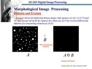 EE-583: Digital Image Processing

Morphological Image Processing
Dilation and Erosion
• Erosion: Given the following binary image with squares on size 1,3,5,7,9 and
15. You can get rid of all the squares less than size of 15 by erosion followed by
dilation of a structuring element of 13x13.




                                 B
                            13x13 structuring
                                element




              A                                       A          B
                                                    Erosion of A by B


                                                    Prepared By: Dr. Hasan Demirel, PhD
 