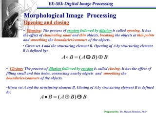 EE-583: Digital Image Processing

           Morphological Image Processing
           Opening and closing
           • Opening: The process of erosion followed by dilation is called opening. It has
           the effect of eliminating small and thin objects, breaking the objects at thin points
           and smoothing the boundaries/contours of the objects.
          • Given set A and the structuring element B. Opening of A by structuring element
          B is defined by:
                                    A  B  ( A  B)  B

• Closing: The process of dilation followed by erosion is called closing. It has the effect of
filling small and thin holes, connecting nearby objects and smoothing the
boundaries/contours of the objects.

•Given set A and the structuring element B. Closing of A by structuring element B is defined
by:
                      A  B  ( A  B)  B

                                                               Prepared By: Dr. Hasan Demirel, PhD
 