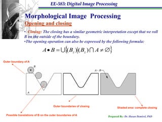 EE-583: Digital Image Processing

                Morphological Image Processing
                Opening and closing
               • Closing: The closing has a similar geometric interpretation except that we roll
               B on the outside of the boundary.
               •The opening operation can also be expressed by the following formula:

                              A  B   Bz ) ( Bz )  A  
                                        (
Outer boundary of A




                                      Outer boundaries of closing
                                                                           Shaded area: complete closing

  Possible translations of B on the outer boundaries of A           Prepared By: Dr. Hasan Demirel, PhD
 