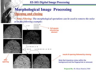 EE-583: Digital Image Processing

          Morphological Image Processing
          Opening and closing
          • Noise Filtering: The morphological operations can be used to remove the noise
          as in the following example:

                                             3x3 square
                                             structuring
                                               element




                                                                result of opening followed by closing


 after                                                     Note that impulsive noise within the
opening                                                    background and the fingerprints is removed.



                                                                 Prepared By: Dr. Hasan Demirel, PhD
 