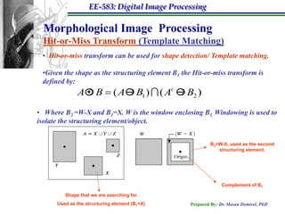 EE-583: Digital Image Processing

 Morphological Image Processing
 Hit-or-Miss Transform (Template Matching)
 • Hit-or-miss transform can be used for shape detection/ Template matching.

 •Given the shape as the structuring element B1 the Hit-or-miss transform is
 defined by:
              A  B  ( A  B1 )  ( Ac  B2 )
                *
• Where B2 =W-X and B1=X. W is the window enclosing B1. Windowing is used to
isolate the structuring element/object.


                                                           B2=W-X, used as the second
                                                              structuring element.




                                                                 Complement of B1

         Shape that we are searching for
      Used as the structuring element (B1=X)       Prepared By: Dr. Hasan Demirel, PhD
 