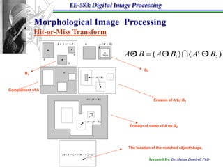 EE-583: Digital Image Processing

            Morphological Image Processing
            Hit-or-Miss Transform

                                         A  B  ( A  B1 )  ( Ac  B2 )
                                           *
                                                  B2
       B1



Complement of A

                                                         Erosion of A by B1




                                          Erosion of comp of A by B2




                                          The location of the matched object/shape,


                                                       Prepared By: Dr. Hasan Demirel, PhD
 