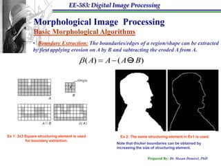 EE-583: Digital Image Processing

              Morphological Image Processing
              Basic Morphological Algorithms
              • Boundary Extraction: The boundaries/edges of a region/shape can be extracted
              by first applying erosion on A by B and subtracting the eroded A from A.

                                         ( A)  A  ( A  B)




Ex 1: 3x3 Square structuring element is used          Ex 2: The same structuring element in Ex1 is used.
          for boundary extraction.
                                                    Note that thicker boundaries can be obtained by
                                                    increasing the size of structuring element.

                                                                     Prepared By: Dr. Hasan Demirel, PhD
 