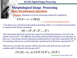 EE-583: Digital Image Processing

           Morphological Image Processing
           Basic Morphological Algorithms
           • Thinning: Thinning of A by the structuring element B is defined by:

                  A  B  A  ( A  B)
                                  *
                                                      hit-or-miss transform/template matching

• Note that we are only interested in pattern matching of B in A so no background operation
is required of the hit-miss-transform.
                       {B}  {B1 , B 2 , B3 ,..., B n }
•The structuring element B consists of a sequence of structuring elements, where Bi is the
rotated version of Bi-1. The different structuring elements helps thinning in one direction. If
there are 4 structuring elements thinning is performed from 4 directions separated by 90o. If
8 structuring elements are used the thinning is performed in 8 directions separated by 45o.

•The process is to thin A by one pass with B1, then the result with one pass of B2, and
continue until A is thinned with one pass of Bn.

               A {B}  ((...(( A  B1 )  B 2 )...)  B n )
                                                                 Prepared By: Dr. Hasan Demirel, PhD
 