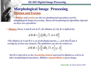 EE-583: Digital Image Processing

        Morphological Image Processing
        Dilation and Erosion
       • Dilation and erosion are the two fundamental operations used in
       morphological image processing. Almost all morphological algorithms depends
       on these two operations:

• Dilation: Given A and B sets in Z2, the dilation of A by B, is defined by:


                                   ˆ
                        A  B  z ( B) z         A     
                                                                       ^
 •The dilation of A and B is a set of all displacements, z , such that B and A
 overlap by at least one element. The definition can also be written as:

                                   ˆ
                       A  B  z ( B) z
                                                 A  A
                                                            
  •Set B is referred to as the structuring element and used in dilation as well as in
  other morphological operations. Dilation expands/dilutes a given image.


                                                             Prepared By: Dr. Hasan Demirel, PhD
 