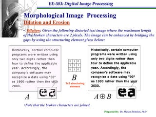 EE-583: Digital Image Processing

Morphological Image Processing
Dilation and Erosion
• Dilation: Given the following distorted text image where the maximum length
of the broken characters are 2 pixels. The image can be enhanced by bridging the
gaps by using the structuring element given below:




                               B
                           3x3 structuring
                              element



A                                              A B
•Note that the broken characters are joined.
                                                 Prepared By: Dr. Hasan Demirel, PhD
 