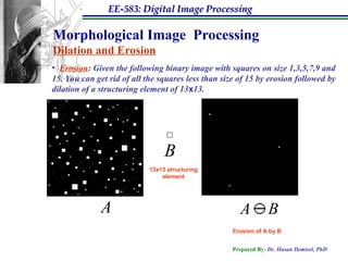EE-583: Digital Image Processing
Prepared By: Dr. Hasan Demirel, PhD
Morphological Image Processing
Dilation and Erosion
• Erosion: Given the following binary image with squares on size 1,3,5,7,9 and
15. You can get rid of all the squares less than size of 15 by erosion followed by
dilation of a structuring element of 13x13.
13x13 structuring
element
A B

A
B
Erosion of A by B
 