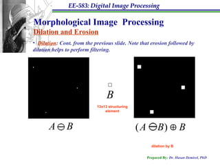 EE-583: Digital Image Processing
Prepared By: Dr. Hasan Demirel, PhD
Morphological Image Processing
Dilation and Erosion
• Dilation: Cont. from the previous slide. Note that erosion followed by
dilation helps to perform filtering.
13x13 structuring
element
B
dilation by B
A B
 ( )
A B B


 